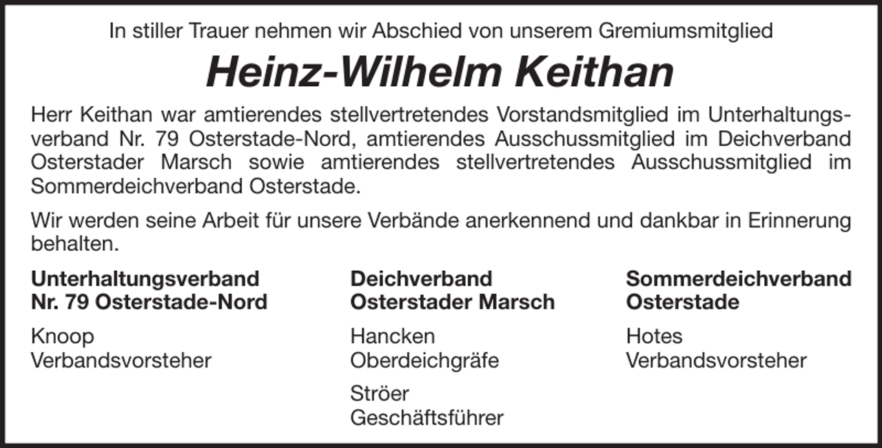 <p>In stiller Trauer nehmen wir Abschied von unserem Gremiumsmitglied</p><p>Heinz-Wilhelm Keithan<br />Herr Keithan war amtierendes stellvertretendes Vorstandsmitglied im Unterhaltungsverband Nr. 79 Osterstade-Nord, amtierendes Ausschussmitglied im Deichverband<br />Osterstader Marsch sowie amtierendes stellvertretendes Ausschussmitglied im<br />Sommerdeichverband Osterstade.<br />Wir werden seine Arbeit für unsere Verbände anerkennend und dankbar in Erinnerung<br />behalten.<br />Unterhaltungsverband<br />Nr. 79 Osterstade-Nord</p><p>Deichverband<br />Osterstader Marsch</p><p>Sommerdeichverband<br />Osterstade</p><p>Knoop<br />Verbandsvorsteher</p><p>Hancken<br />Oberdeichgräfe</p><p>Hotes<br />Verbandsvorsteher</p><p>Ströer<br />Geschäftsführer</p>