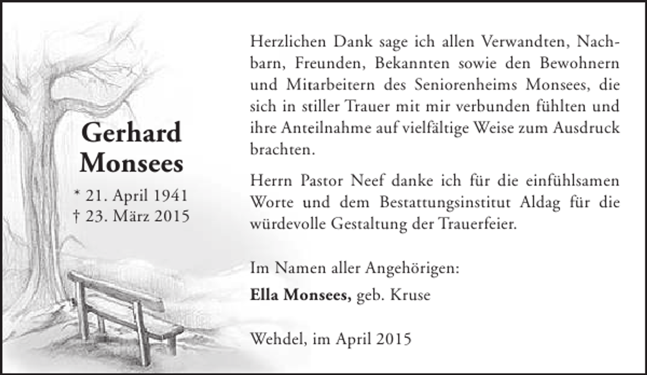 <p>Gerhard<br />Monsees<br />* 21. April 1941<br />† 23. März 2015</p><p>Herzlichen Dank sage ich allen Verwandten, Nache<br />barn, Freunden, Bekannten sowie den Bewohnern<br />e<br />und Mitarbeitern des Seniorenheims Monsees, die<br />t<br />sich in stiller Trauer mit mir verbunden fühlten und<br />t<br />ihre Anteilnahme auf vielfältige Weise zum Ausdruck<br />e<br />brachten.<br />Herrn Pastor Neef danke ich für die einfühlsamen<br />a<br />Worte und dem Bestattungsinstitut Aldag für die<br />würdevolle Gestaltung der Trauerfeier.<br />l<br />Im Namen aller Angehörigen:<br />e<br />Ella Monsees, geb. Kruse<br />n<br />Wehdel, im April 2015</p>