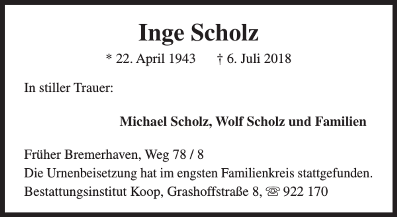 <p>Inge Scholz<br />* 22. April 1943</p><p>† 6. Juli 2018</p><p>In stiller Trauer:<br />Michael Scholz, Wolf Scholz und Familien<br />Früher Bremerhaven, Weg 78 / 8<br />Die Urnenbeisetzung hat im engsten Familienkreis stattgefunden.<br />Bestattungsinstitut Koop, Grashoffstraße 8, s 922 170</p>