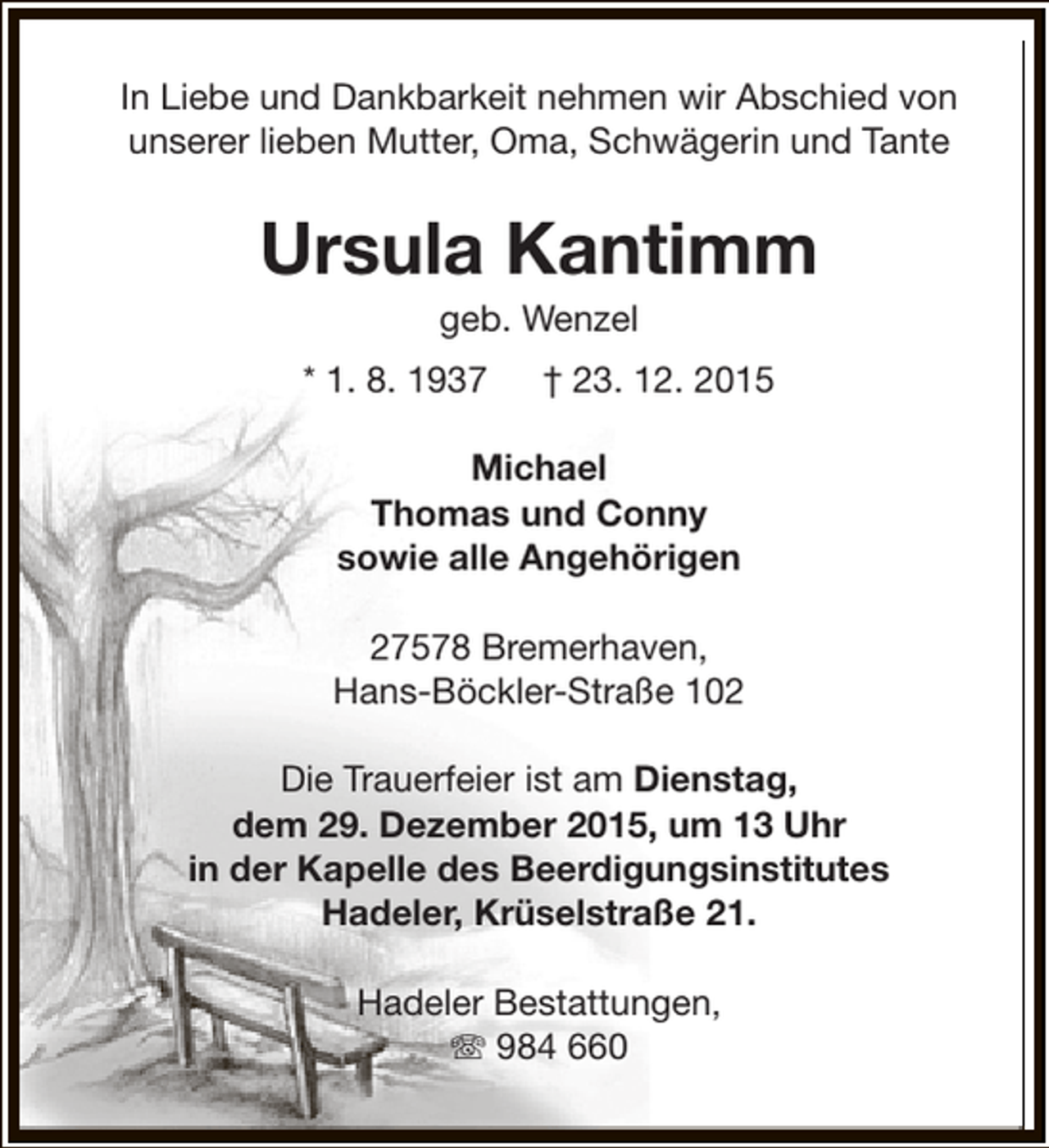 <p>In Liebe und Dankbarkeit nehmen wir Abschied von<br />unserer lieben Mutter, Oma, Schwägerin und Tante</p><p>Ursula Kantimm<br />geb. Wenzel</p><p>* 1. 8. 1937</p><p>† 23. 12. 2015</p><p>Michael<br />Thomas und Conny<br />sowie alle Angehörigen<br />27578 Bremerhaven,<br />Hans-Böckler-Straße 102<br />Die Trauerfeier ist am Dienstag,<br />dem 29. Dezember 2015, um 13 Uhr<br />in der Kapelle des Beerdigungsinstitutes<br />Hadeler, Krüselstraße 21.<br />Hadeler Bestattungen,<br />T 984 660</p>