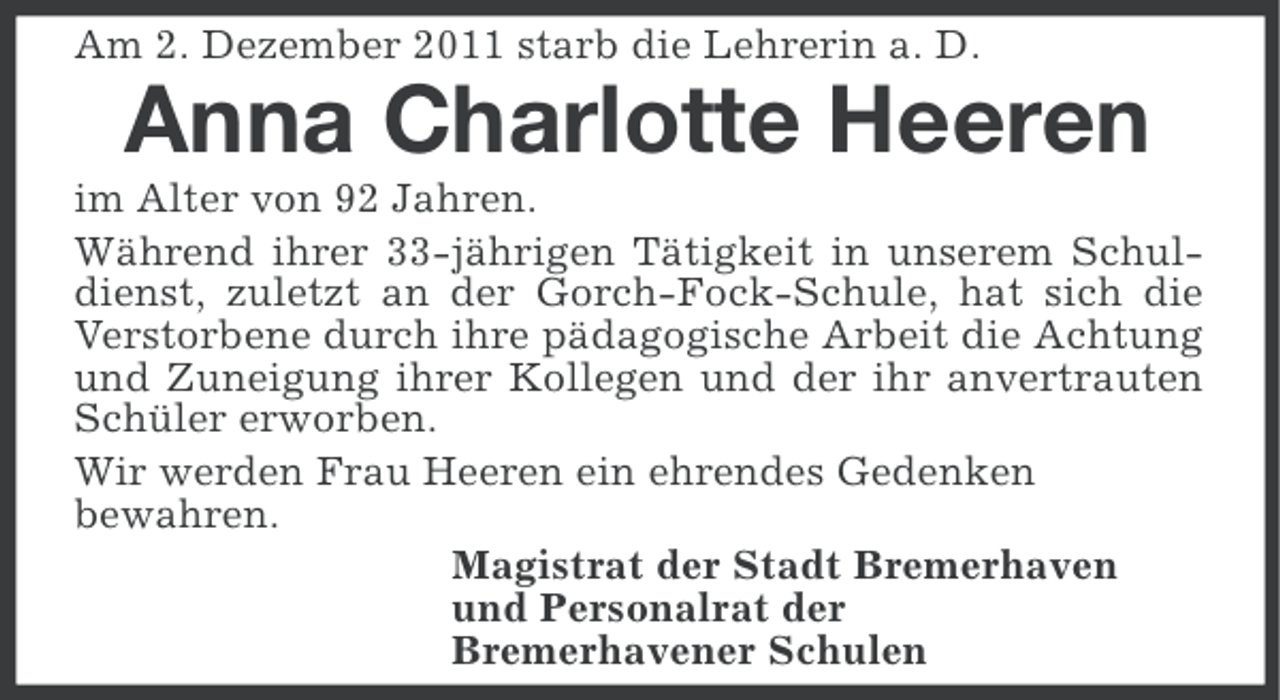 <p>Am 2. Dezember 2011 starb die Lehrerin a. D.</p><p>Anna Charlotte Heeren<br />im Alter von 92 Jahren.<br />Während ihrer 33-jährigen Tätigkeit in unserem Schuldienst, zuletzt an der Gorch-Fock-Schule, hat sich die<br />Verstorbene durch ihre pädagogische Arbeit die Achtung<br />und Zuneigung ihrer Kollegen und der ihr anvertrauten<br />Schüler erworben.<br />Wir werden Frau Heeren ein ehrendes Gedenken<br />bewahren.<br />Magistrat der Stadt Bremerhaven<br />und Personalrat der<br />Bremerhavener Schulen</p>