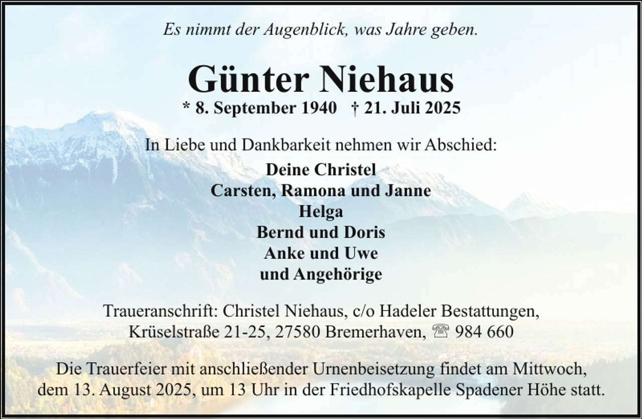 <p>Es nimmt der Augenblick, was Jahre geben.</p><p>Günter Niehaus</p><p>* 8. September 1940 † 21. Juli 2025<br />In Liebe und Dankbarkeit nehmen wir Abschied:<br />Deine Christel<br />Carsten, Ramona und Janne<br />Helga<br />Bernd und Doris<br />Anke und Uwe<br />und Angehörige<br />Traueranschrift: Christel Niehaus, c/o Hadeler Bestattungen,<br />Krüselstraße 21-25, 27580 Bremerhaven, ' 984 660<br />Die Trauerfeier mit anschließender Urnenbeisetzung findet am Mittwoch,<br />dem 13. August 2025, um 13 Uhr in der Friedhofskapelle Spadener Höhe statt.</p>