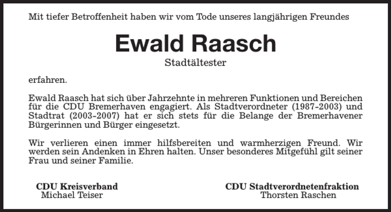 <p>Mit tiefer Betroffenheit haben wir vom Tode unseres langjährigen Freundes</p><p>Ewald Raasch<br />Stadtältester</p><p>erfahren.<br />Ewald Raasch hat sich über Jahrzehnte in mehreren Funktionen und Bereichen<br />für die CDU Bremerhaven engagiert. Als Stadtverordneter (1987-2003) und<br />Stadtrat (2003-2007) hat er sich stets für die Belange der Bremerhavener<br />Bürgerinnen und Bürger eingesetzt.<br />Wir verlieren einen immer hilfsbereiten und warmherzigen Freund. Wir<br />werden sein Andenken in Ehren halten. Unser besonderes Mitgefühl gilt seiner<br />Frau und seiner Familie.<br />CDU Kreisverband<br />Michael Teiser</p><p>CDU Stadtverordnetenfraktion<br />Thorsten Raschen</p>