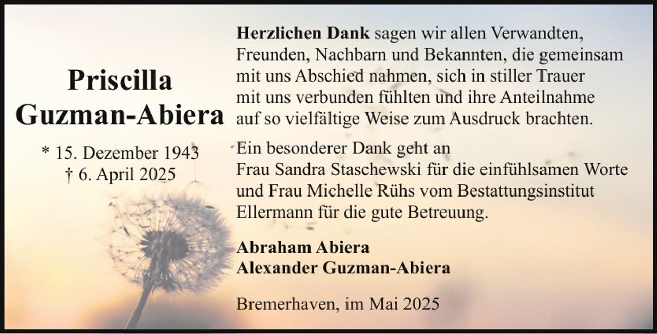 <p>Priscilla<br />Guzman-Abiera<br />* 15. Dezember 1943<br />† 6. April 2025</p><p>Herzlichen Dank sagen wir allen Verwandten,<br />Freunden, Nachbarn und Bekannten, die gemeinsam<br />mit uns Abschied nahmen, sich in stiller Trauer<br />mit uns verbunden fühlten und ihre Anteilnahme<br />auf so vielfältige Weise zum Ausdruck brachten.<br />Ein besonderer Dank geht an<br />Frau Sandra Staschewski für die einfühlsamen Worte<br />und Frau Michelle Rühs vom Bestattungsinstitut<br />Ellermann für die gute Betreuung.<br />Abraham Abiera<br />Alexander Guzman-Abiera<br />Bremerhaven, im Mai 2025</p>