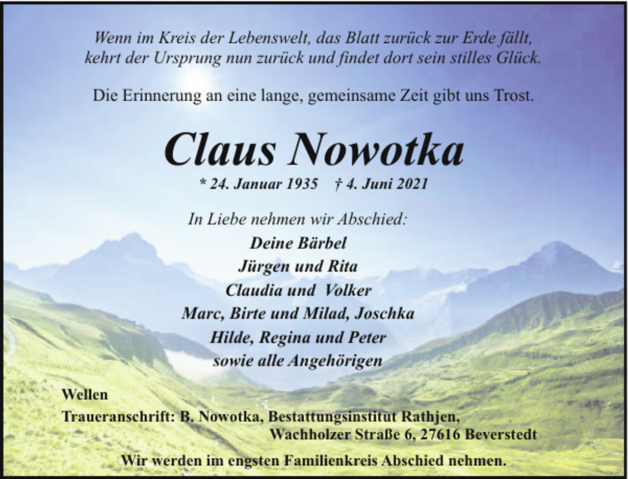 <p>Wenn im Kreis der Lebenswelt, das Blatt zurück zur Erde fällt,<br />kehrt der Ursprung nun zurück und findet dort sein stilles Glück.<br />Die Erinnerung an eine lange, gemeinsame Zeit gibt uns Trost.</p><p>Claus Nowotka<br />* 24. Januar 1935</p><p>† 4. Juni 2021</p><p>In Liebe nehmen wir Abschied:<br />Deine Bärbel<br />Jürgen und Rita<br />Claudia und Volker<br />Marc, Birte und Milad, Joschka<br />Hilde, Regina und Peter<br />sowie alle Angehörigen<br />Wellen<br />Traueranschrift: B. Nowotka, Bestattungsinstitut Rathjen,<br />Wachholzer Straße 6, 27616 Beverstedt<br />Wir werden im engsten Familienkreis Abschied nehmen.</p>