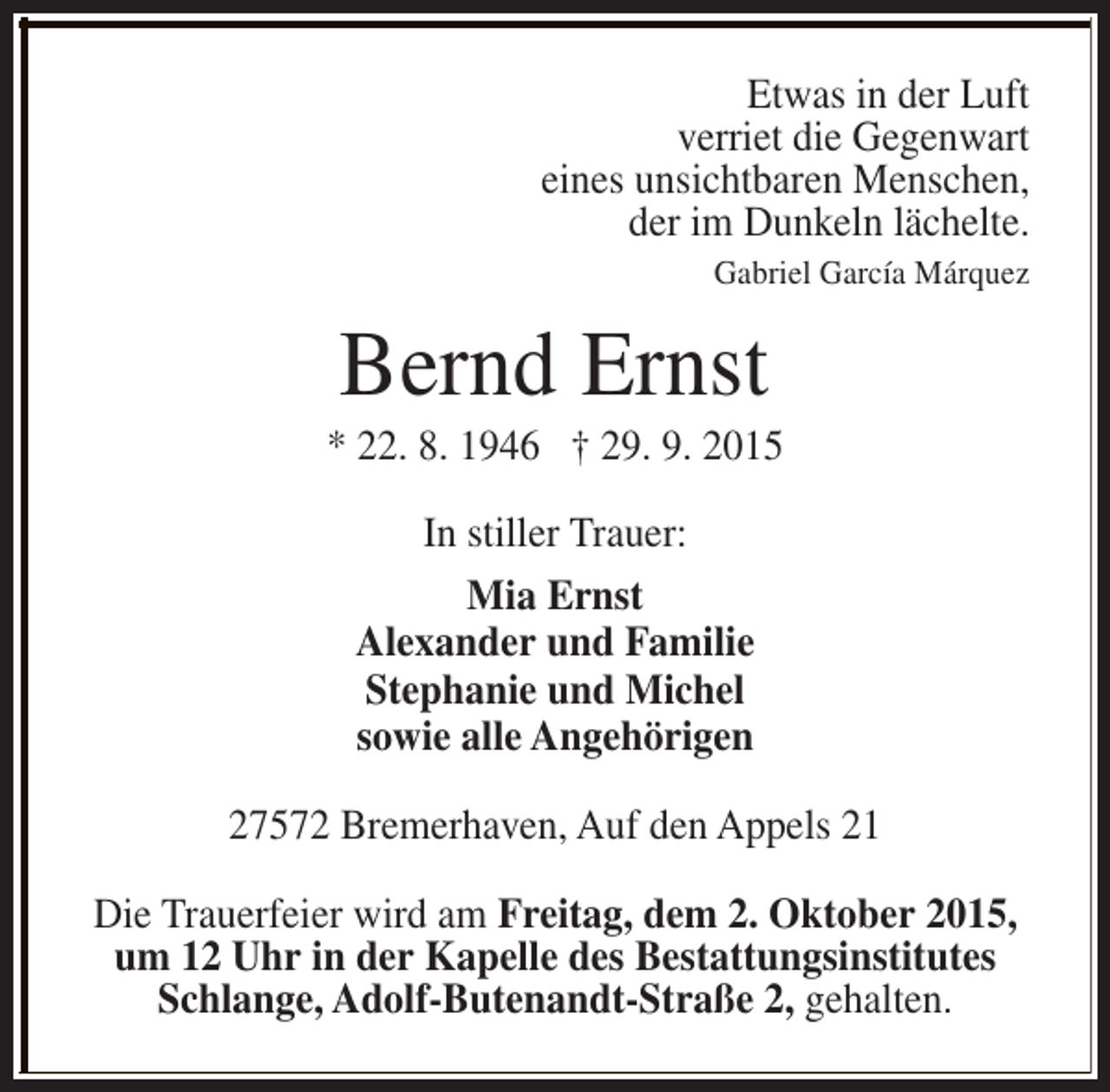 <p>Etwas in der Luft<br />verriet die Gegenwart<br />eines unsichtbaren Menschen,<br />der im Dunkeln lächelte.</p><p>Gabriel García Márquez</p><p>Bernd Ernst</p><p>* 22. 8. 1946 † 29. 9. 2015<br />In stiller Trauer:<br />Mia Ernst<br />Alexander und Familie<br />Stephanie und Michel<br />sowie alle Angehörigen<br />27572 Bremerhaven, Auf den Appels 21<br />Die Trauerfeier wird am Freitag, dem 2. Oktober 2015,<br />um 12 Uhr in der Kapelle des Bestattungsinstitutes<br />Schlange, Adolf-Butenandt-Straße 2, gehalten.</p>