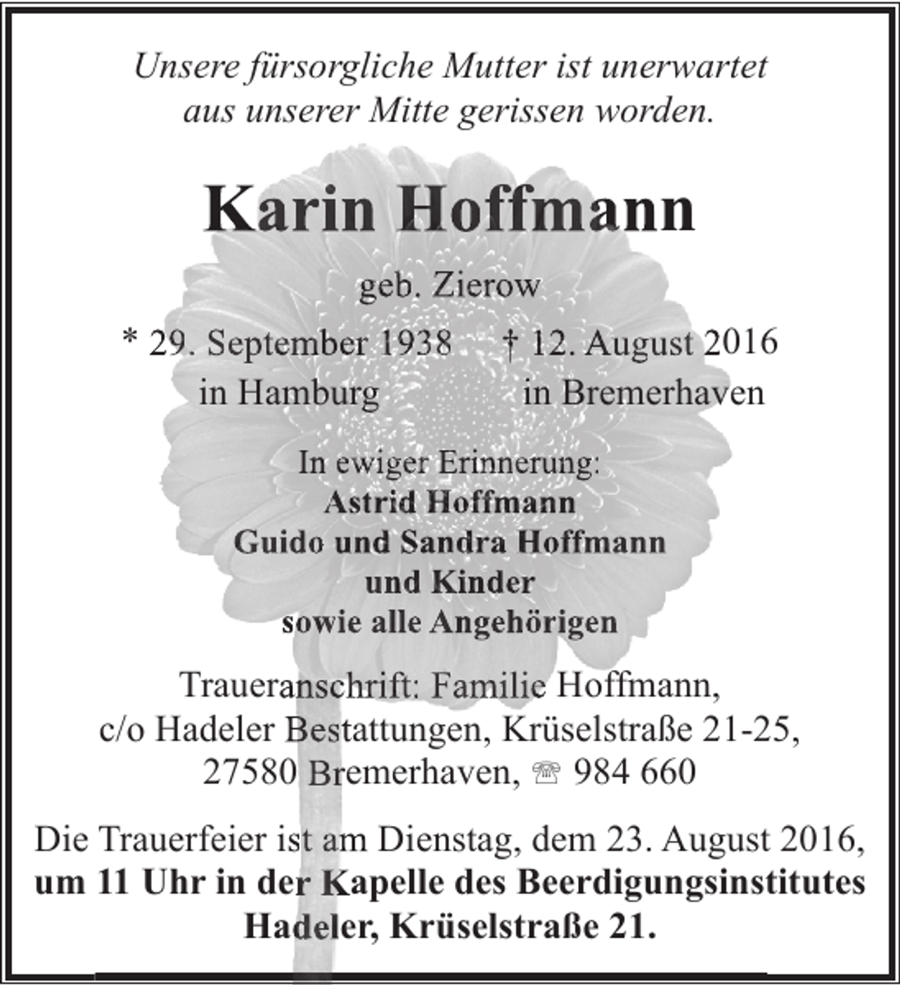 <p>Unsere fürsorgliche Mutter ist unerwartet<br />Mitt<br />i<br />d<br />aus unserer Mitte gerissen worden.</p><p>Karin Hoffmann<br />geb. Zierow<br />* 29. September 1938<br />in Hamburg</p><p>† 12. August 201<br />in Bremerhaven</p><p>In ewiger Erinnerung:<br />Astrid Hoffmann<br />Guido und Sandra Hoffmann<br />und Kinder<br />sowie alle Angehörigen</p><p>Traueranschrift: Familie Hoffmann,<br />c/o Hadeler Bestattungen, Krüselstraße 21-5,<br />27580 Bremerhaven, ' 984 660<br />Die Trauerfeier ist am Dienstag, dem 23. August 2016,<br />t<br />um 11 Uhr in der Kapelle des Beerdigungsinst<br />titutes<br />Hadeler, Krüselstraße 21.</p>