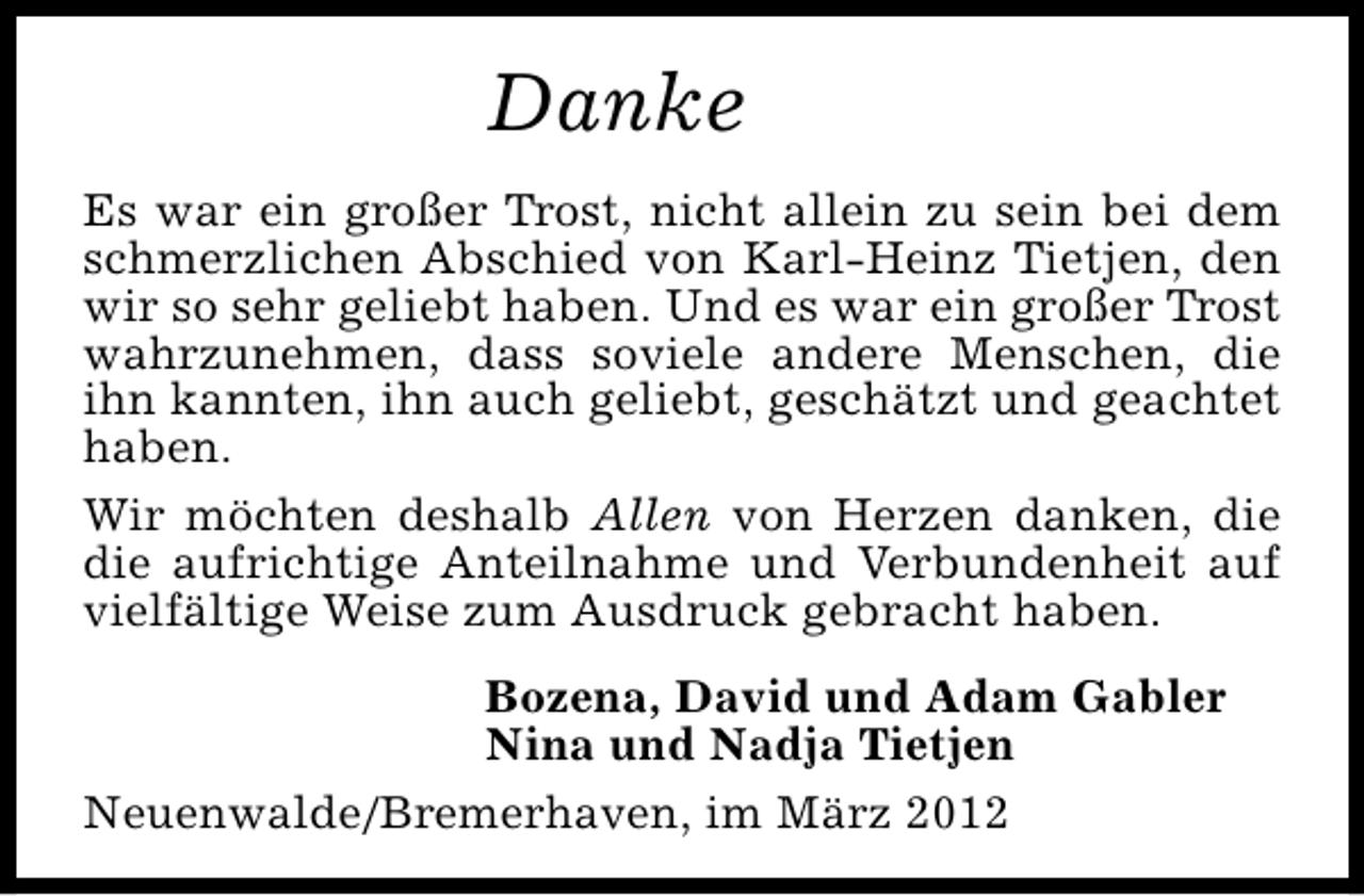 <p>Danke<br />Es war ein großer Trost, nicht allein zu sein bei dem<br />schmerzlichen Abschied von Karl-Heinz Tietjen, den<br />wir so sehr geliebt haben. Und es war ein großer Trost<br />wahrzunehmen, dass soviele andere Menschen, die<br />ihn kannten, ihn auch geliebt, geschätzt und geachtet<br />haben.<br />Wir möchten deshalb Allen von Herzen danken, die<br />die aufrichtige Anteilnahme und Verbundenheit auf<br />vielfältige Weise zum Ausdruck gebracht haben.<br />Bozena, David und Adam Gabler<br />Nina und Nadja Tietjen<br />Neuenwalde/Bremerhaven, im März 2012</p>