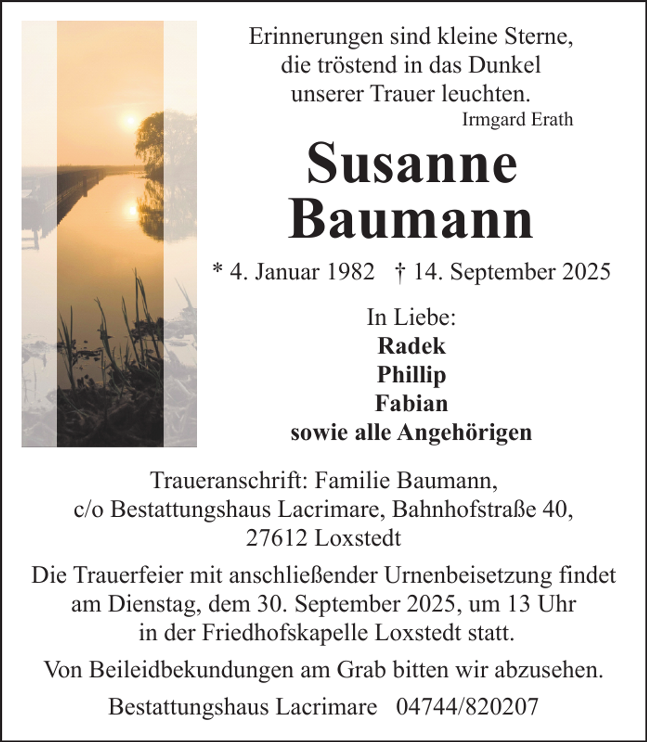 <p>Erinnerungen sind kleine Sterne,<br />die tröstend in das Dunkel<br />unserer Trauer leuchten.<br />Irmgard Erath</p><p>Susanne<br />Baumann</p><p>* 4. Januar 1982 † 14. September 2025<br />In Liebe:<br />Radek<br />Phillip<br />Fabian<br />sowie alle Angehörigen<br />Traueranschrift: Familie Baumann,<br />c/o Bestattungshaus Lacrimare, Bahnhofstraße 40,<br />27612 Loxstedt<br />Die Trauerfeier mit anschließender Urnenbeisetzung findet<br />am Dienstag, dem 30. September 2025, um 13 Uhr<br />in der Friedhofskapelle Loxstedt statt.<br />Von Beileidbekundungen am Grab bitten wir abzusehen.<br />Bestattungshaus Lacrimare 04744/820207</p>