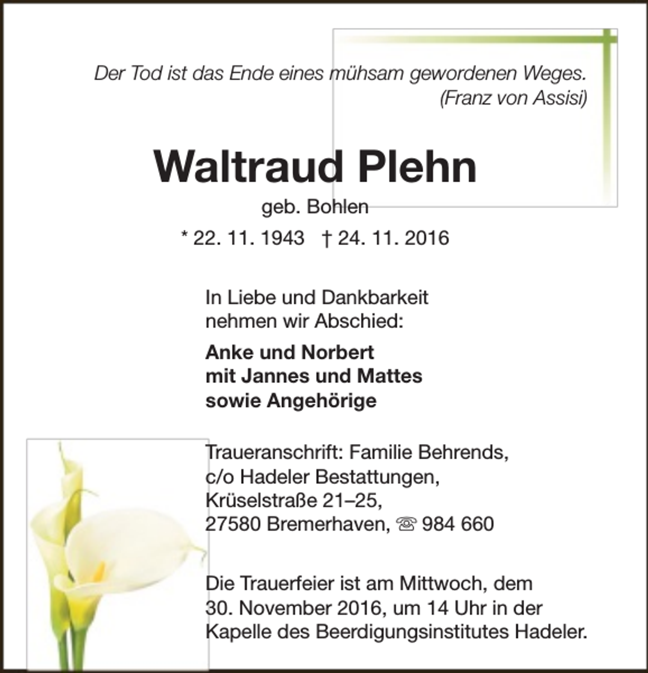<p>Der Tod ist das Ende eines mühsam gewordenen Weges.<br />(Franz von Assisi)</p><p>Waltraud Plehn<br />geb. Bohlen</p><p>* 22. 11. 1943 † 24. 11. 2016<br />In Liebe und Dankbarkeit<br />nehmen wir Abschied:<br />Anke und Norbert<br />mit Jannes und Mattes<br />sowie Angehörige<br />Traueranschrift: Familie Behrends,<br />c/o Hadeler Bestattungen,<br />Krüselstraße 21–25,<br />27580 Bremerhaven,  984 660<br />Die Trauerfeier ist am Mittwoch, dem<br />30. November 2016, um 14 Uhr in der<br />Kapelle des Beerdigungsinstitutes Hadeler.</p>