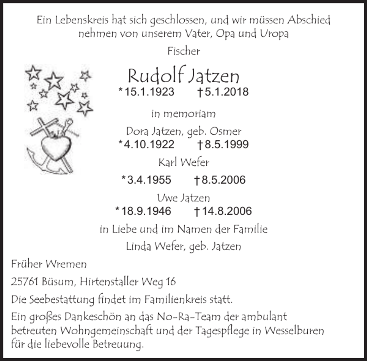 <p>Ein Lebenskreis hat sich geschlossen, und wir müssen Abschied<br />nehmen von unserem Vater, Opa und Uropa<br />Fischer</p><p>Rudolf Jatzen</p><p>* 15.1.1923</p><p>† 5.1.2018</p><p>in memoriam<br />Dora Jatzen, geb. Osmer<br />* 4.10.1922<br />† 8.5.1999<br />Karl Wefer<br />* 3.4.1955</p><p>† 8.5.2006</p><p>Uwe Jatzen<br />* 18.9.1946<br />† 14.8.2006<br />in Liebe und im Namen der Familie<br />Linda Wefer, geb. Jatzen<br />Früher Wremen<br />25761 Büsum, Hirtenstaller Weg 16<br />Die Seebestattung findet im Familienkreis statt.<br />Ein großes Dankeschön an das No-Ra-Team der ambulant<br />betreuten Wohngemeinschaft und der Tagespflege in Wesselburen<br />für die liebevolle Betreuung.</p>