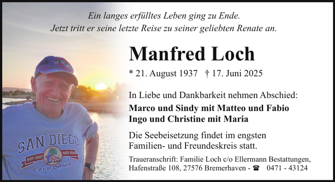 <p>Ein langes erfülltes Leben ging zu Ende.<br />Jetzt tritt er seine letzte Reise zu seiner geliebten Renate an.</p><p>Manfred Loch</p><p>* 21. August 1937 † 17. Juni 2025<br />In Liebe und Dankbarkeit nehmen Abschied:<br />Marco und Sindy mit Matteo und Fabio<br />Ingo und Christine mit Maria<br />Die Seebeisetzung findet im engsten<br />Familien- und Freundeskreis statt.<br />Traueranschrift: Familie Loch c/o Ellermann Bestattungen,<br />Hafenstraße 108, 27576 Bremerhaven - ( 0471 - 43124</p>