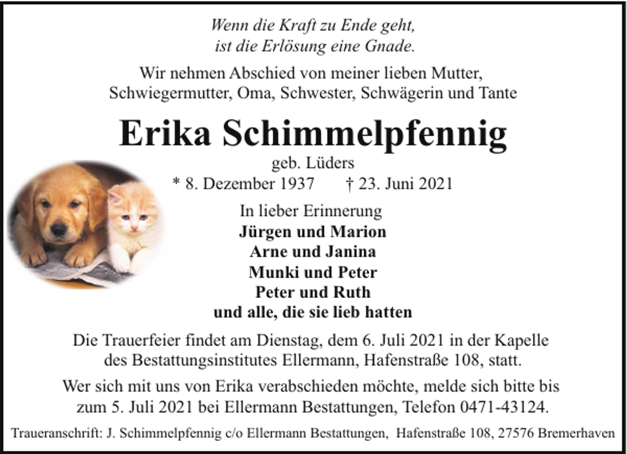<p>Wenn die Kraft zu Ende geht,<br />ist die Erlösung eine Gnade.<br />Wir nehmen Abschied von meiner lieben Mutter,<br />Schwiegermutter, Oma, Schwester, Schwägerin und Tante</p><p>Erika Schimmelpfennig<br />geb. Lüders<br />* 8. Dezember 1937<br />† 23. Juni 2021<br />In lieber Erinnerung<br />Jürgen und Marion<br />Arne und Janina<br />Munki und Peter<br />Peter und Ruth<br />und alle, die sie lieb hatten<br />Die Trauerfeier findet am Dienstag, dem 6. Juli 2021 in der Kapelle<br />des Bestattungsinstitutes Ellermann, Hafenstraße 108, statt.<br />Wer sich mit uns von Erika verabschieden möchte, melde sich bitte bis<br />zum 5. Juli 2021 bei Ellermann Bestattungen, Telefon 0471-43124.<br />Traueranschrift: J. Schimmelpfennig c/o Ellermann Bestattungen, Hafenstraße 108, 27576 Bremerhaven</p>