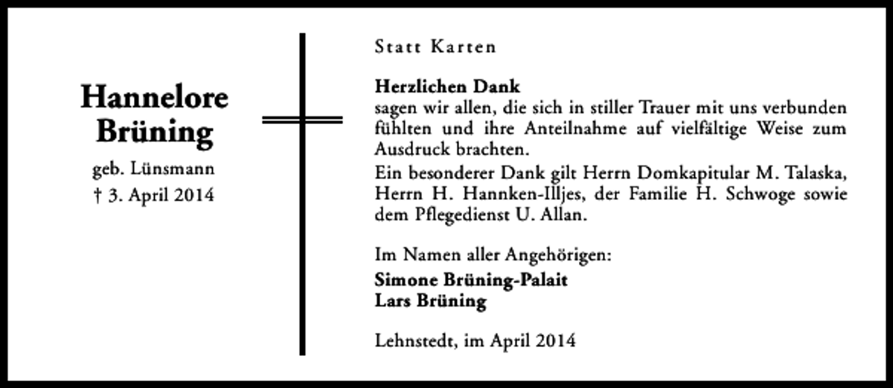<p>St a t t K a r t e n</p><p>Hannelore<br />Brüning<br />geb. Lünsmann<br />† 3. April 2014</p><p>Herzlichen Dank<br />sagen wir allen, die sich in stiller Trauer mit uns verbunden<br />fühlten und ihre Anteilnahme auf vielfältige Weise zum<br />Ausdruck brachten.<br />Ein besonderer Dank gilt Herrn Domkapitular M. Talaska,<br />Herrn H. Hannken-Illjes, der Familie H. Schwoge sowie<br />dem Pflegedienst U. Allan.<br />Im Namen aller Angehörigen:<br />Simone Brüning-Palait<br />Lars Brüning<br />Lehnstedt, im April 2014</p>
