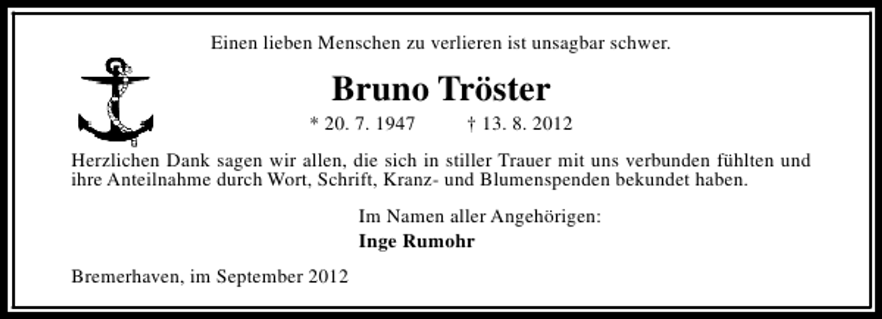 <p>Einen lieben Menschen zu verlieren ist unsagbar schwer.</p><p>Bruno Tröster</p><p>* 20. 7. 1947</p><p>† 13. 8. 2012</p><p>Herzlichen Dank sagen wir allen, die sich in stiller Trauer mit uns verbunden fühlten und<br />ihre Anteilnahme durch Wort, Schrift, Kranz- und Blumenspenden bekundet haben.<br />Im Namen aller Angehörigen:<br />Inge Rumohr<br />Bremerhaven, im September 2012</p>