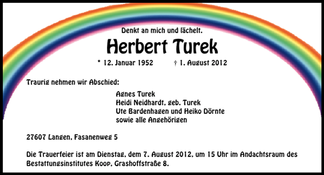 <p>Denkt an mich und lächelt.</p>
<p>Herbert Turek</p>
<p>* 12. Januar 1952</p>
<p>† 1. August 2012</p>
<p>Traurig nehmen wir Abschied:<br />Agnes Turek<br />Heidi Neidhardt, geb. Turek<br />Ute Bardenhagen und Heiko Dörnte<br />sowie alle Angehörigen<br />27607 Langen, Fasanenweg 5<br />Die Trauerfeier ist am Dienstag, dem 7. August 2012, um 15 Uhr im Andachtsraum des<br />Bestattungsinstitutes Koop, Grashoffstraße 8.</p>