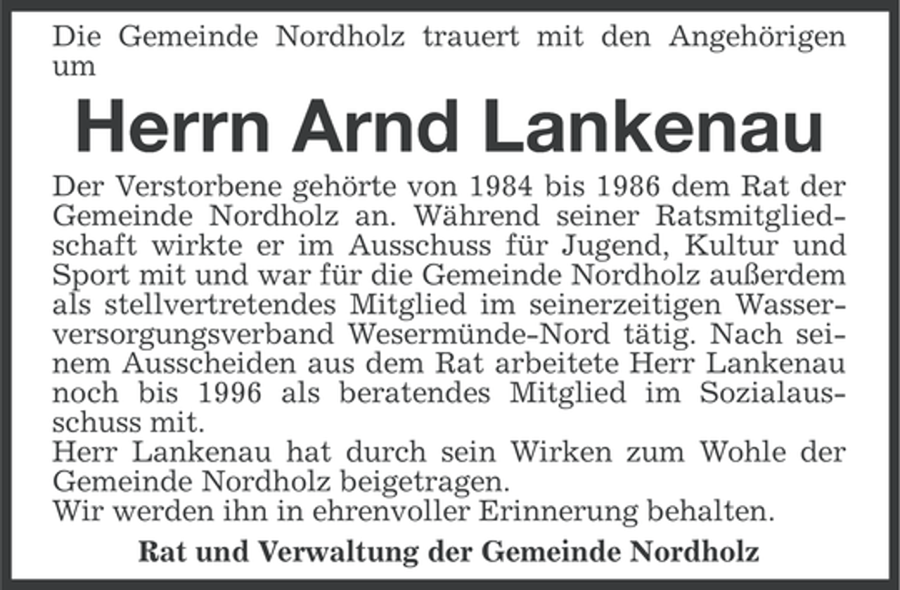 <p>Die Gemeinde Nordholz trauert mit den Angehörigen<br />um</p><p>Herrn Arnd Lankenau<br />Der Verstorbene gehörte von 1984 bis 1986 dem Rat der<br />Gemeinde Nordholz an. Während seiner Ratsmitgliedschaft wirkte er im Ausschuss für Jugend, Kultur und<br />Sport mit und war für die Gemeinde Nordholz außerdem<br />als stellvertretendes Mitglied im seinerzeitigen Wasserversorgungsverband Wesermünde-Nord tätig. Nach seinem Ausscheiden aus dem Rat arbeitete Herr Lankenau<br />noch bis 1996 als beratendes Mitglied im Sozialausschuss mit.<br />Herr Lankenau hat durch sein Wirken zum Wohle der<br />Gemeinde Nordholz beigetragen.<br />Wir werden ihn in ehrenvoller Erinnerung behalten.<br />Rat und Verwaltung der Gemeinde Nordholz</p>