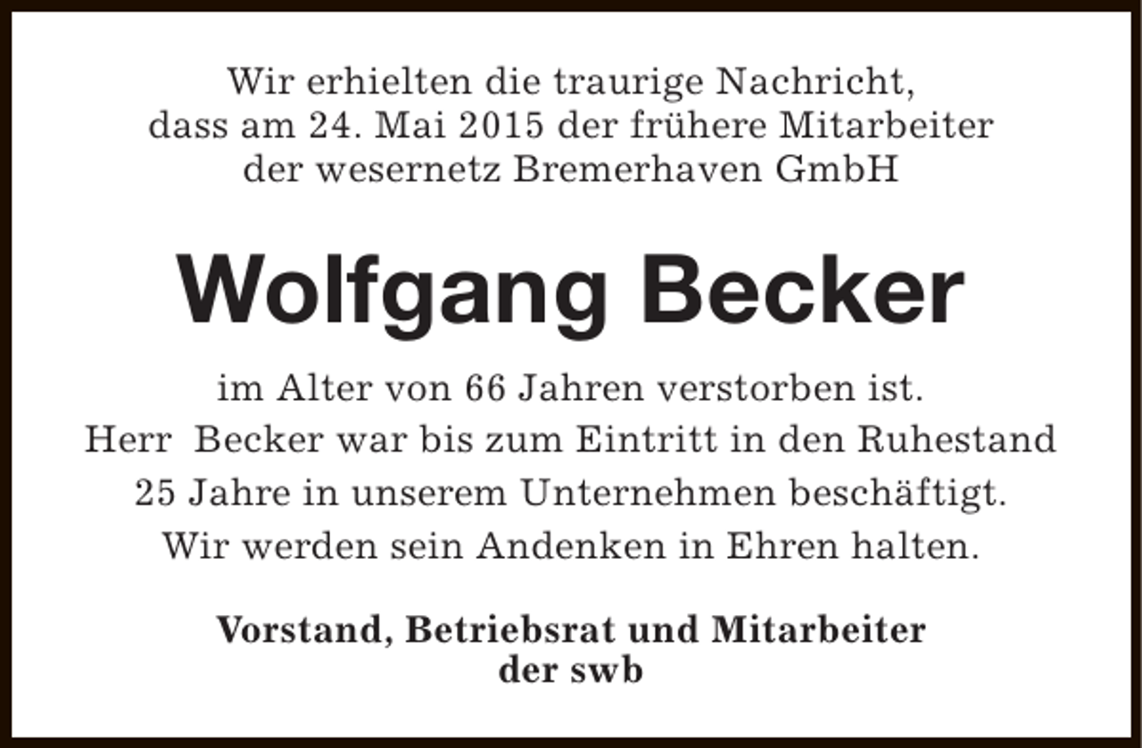 <p>Wir erhielten die traurige Nachricht,<br />dass am 24. Mai 2015 der frühere Mitarbeiter<br />der wesernetz Bremerhaven GmbH</p><p>Wolfgang Becker<br />im Alter von 66 Jahren verstorben ist.<br />Herr Becker war bis zum Eintritt in den Ruhestand<br />25 Jahre in unserem Unternehmen beschäftigt.<br />Wir werden sein Andenken in Ehren halten.<br />Vorstand, Betriebsrat und Mitarbeiter<br />der swb</p>