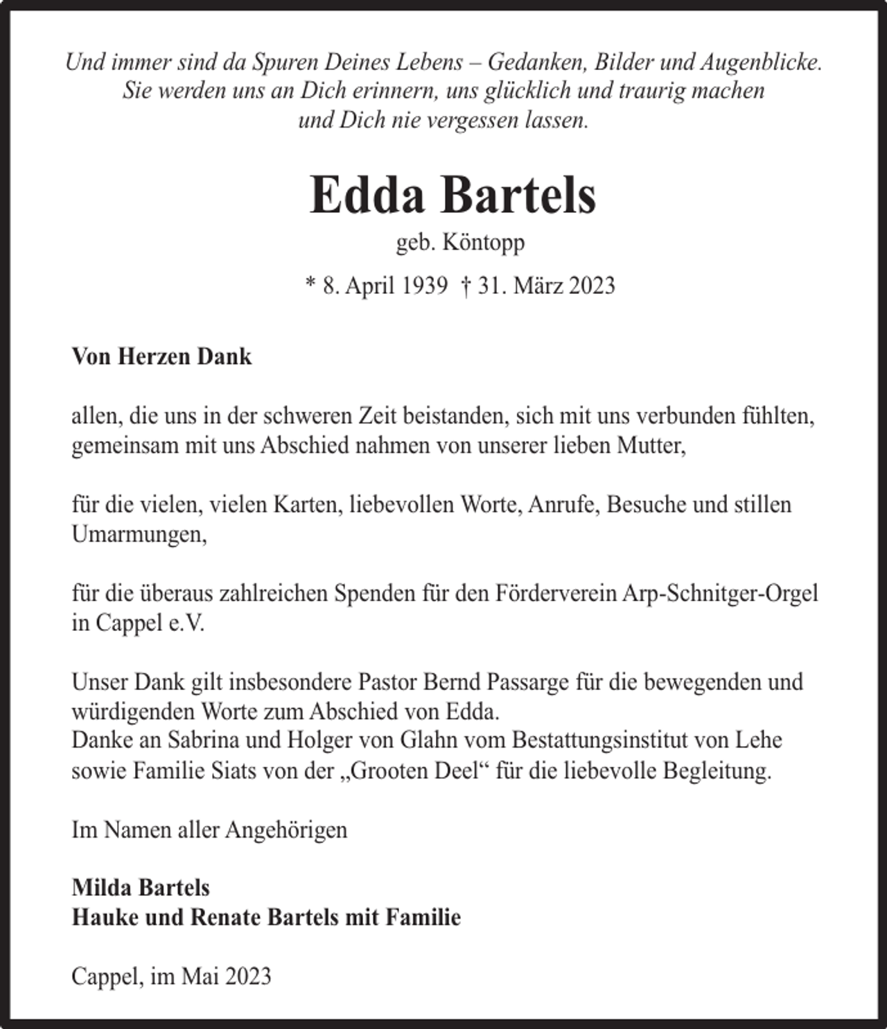 <p>Und immer sind da Spuren Deines Lebens – Gedanken, Bilder und Augenblicke.<br />Sie werden uns an Dich erinnern, uns glücklich und traurig machen<br />und Dich nie vergessen lassen.</p><p>Edda Bartels<br />geb. Köntopp</p><p>* 8. April 1939 † 31. März 2023<br />Von Herzen Dank<br />allen, die uns in der schweren Zeit beistanden, sich mit uns verbunden fühlten,<br />gemeinsam mit uns Abschied nahmen von unserer lieben Mutter,<br />für die vielen, vielen Karten, liebevollen Worte, Anrufe, Besuche und stillen<br />Umarmungen,<br />für die überaus zahlreichen Spenden für den Förderverein Arp-Schnitger-Orgel<br />in Cappel e.V.<br />Unser Dank gilt insbesondere Pastor Bernd Passarge für die bewegenden und<br />würdigenden Worte zum Abschied von Edda.<br />Danke an Sabrina und Holger von Glahn vom Bestattungsinstitut von Lehe<br />sowie Familie Siats von der „Grooten Deel“ für die liebevolle Begleitung.<br />Im Namen aller Angehörigen<br />Milda Bartels<br />Hauke und Renate Bartels mit Familie<br />Cappel, im Mai 2023</p>