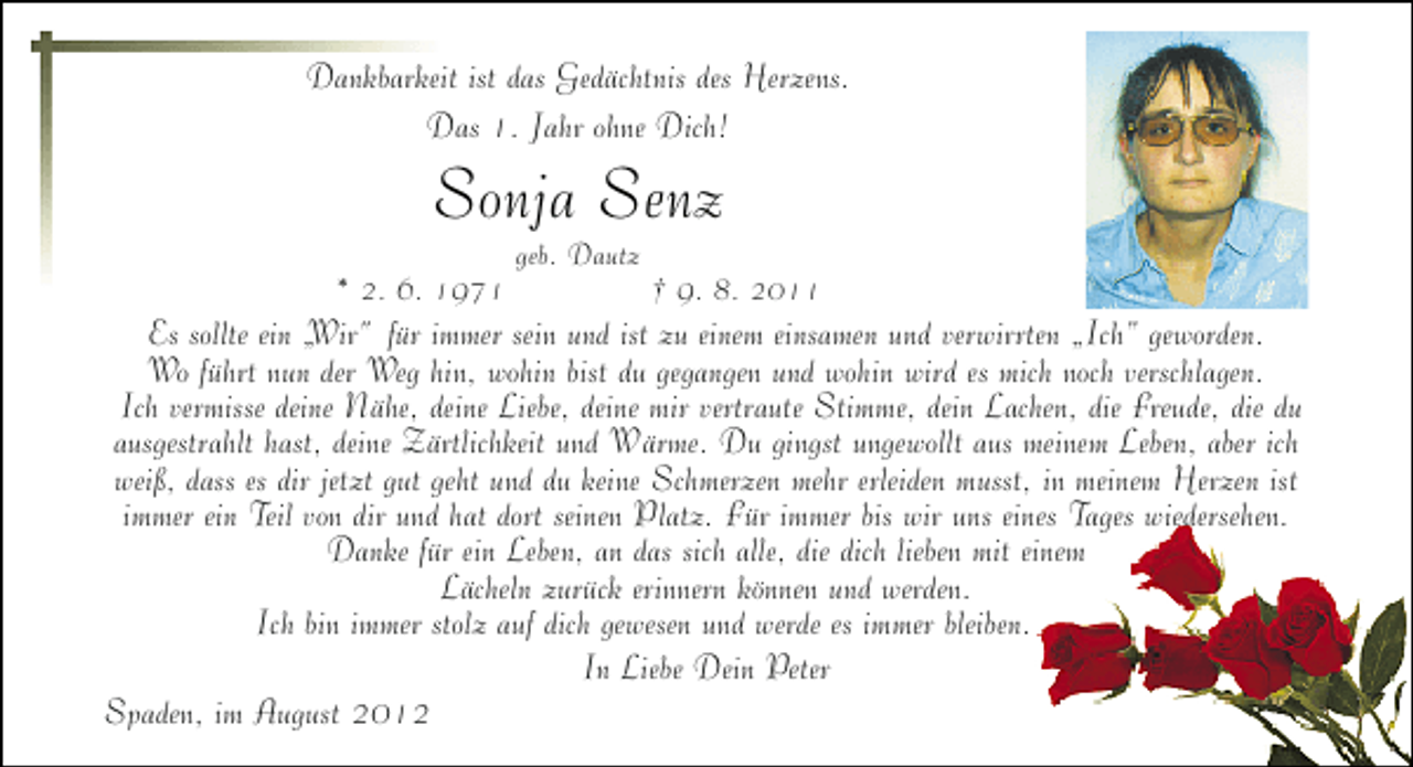<p>Dankbarkeit ist das Gedächtnis des Herzens.<br />Das 1. Jahr ohne Dich!</p><p>Sonja Senz</p><p>* 2. 6. 1971</p><p>geb. Dautz</p><p>† 9. 8. 2011</p><p>Es sollte ein „<br />Wir“ für immer sein und ist zu einem einsamen und verwirrten „Ich“ geworden.<br />Wo führt nun der Weg hin, wohin bist du gegangen und wohin wird es mich noch verschlagen.<br />Ich vermisse deine Nähe, deine Liebe, deine mir vertraute Stimme, dein Lachen, die Freude, die du<br />ausgestrahlt hast, deine Zärtlichkeit und Wärme. Du gingst ungewollt aus meinem Leben, aber ich<br />weiß, dass es dir jetzt gut geht und du keine Schmerzen mehr erleiden musst, in meinem Herzen ist<br />immer ein Teil von dir und hat dort seinen Platz. Für immer bis wir uns eines Tages wiedersehen.<br />Danke für ein Leben, an das sich alle, die dich lieben mit einem<br />Lächeln zurück erinnern können und werden.<br />Ich bin immer stolz auf dich gewesen und werde es immer bleiben.<br />In Liebe Dein Peter<br />Spaden, im August 2012</p>