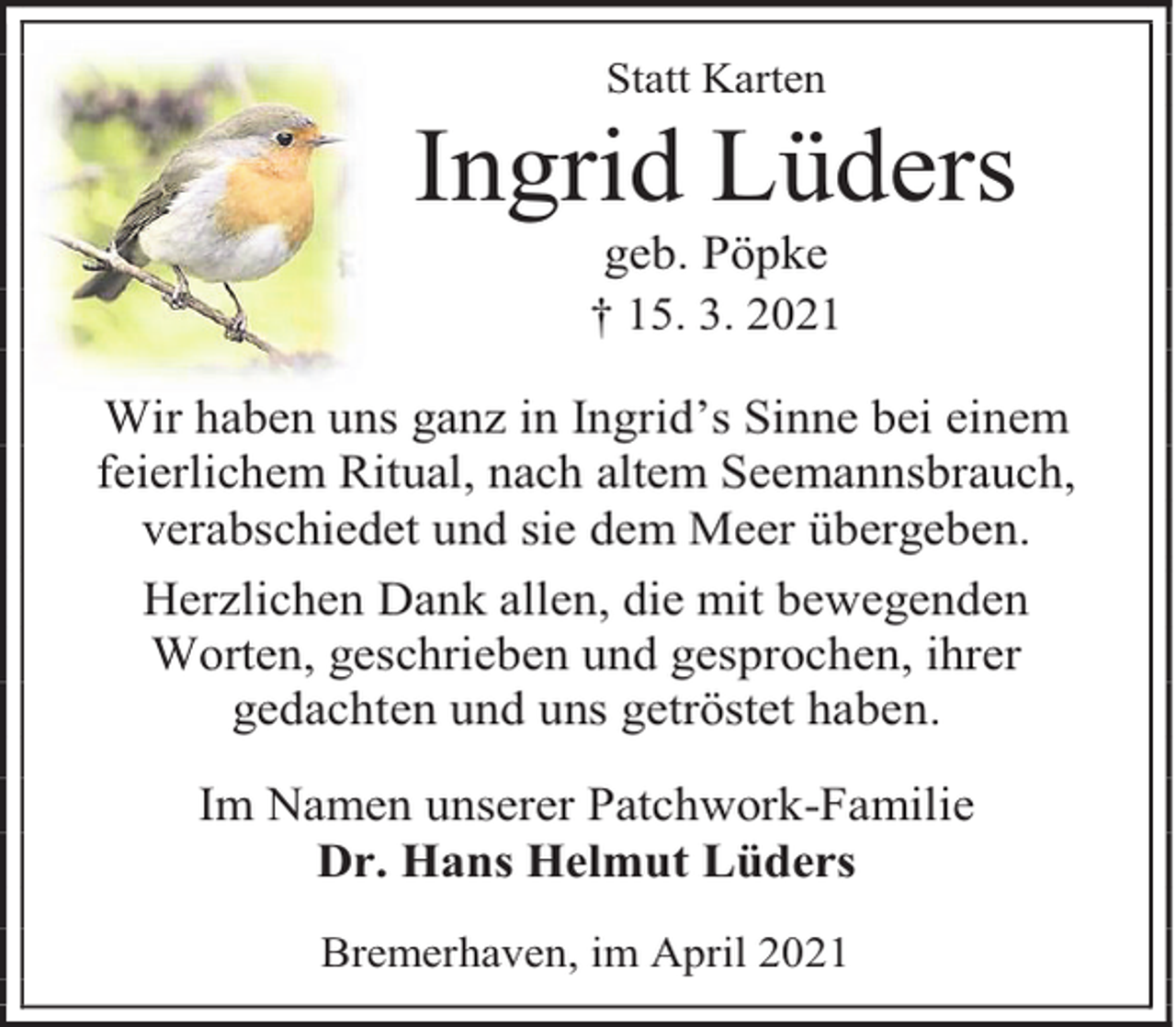 <p>Statt Karten</p><p>Ingrid Lüders<br />geb. Pöpke<br />† 15. 3. 2021</p><p>Wir haben uns ganz in Ingrid’s Sinne bei einem<br />feierlichem Ritual, nach altem Seemannsbrauch,<br />verabschiedet und sie dem Meer übergeben.<br />Herzlichen Dank allen, die mit bewegenden<br />Worten, geschrieben und gesprochen, ihrer<br />gedachten und uns getröstet haben.<br />Im Namen unserer Patchwork-Familie<br />Dr. Hans Helmut Lüders<br />Bremerhaven, im April 2021</p>