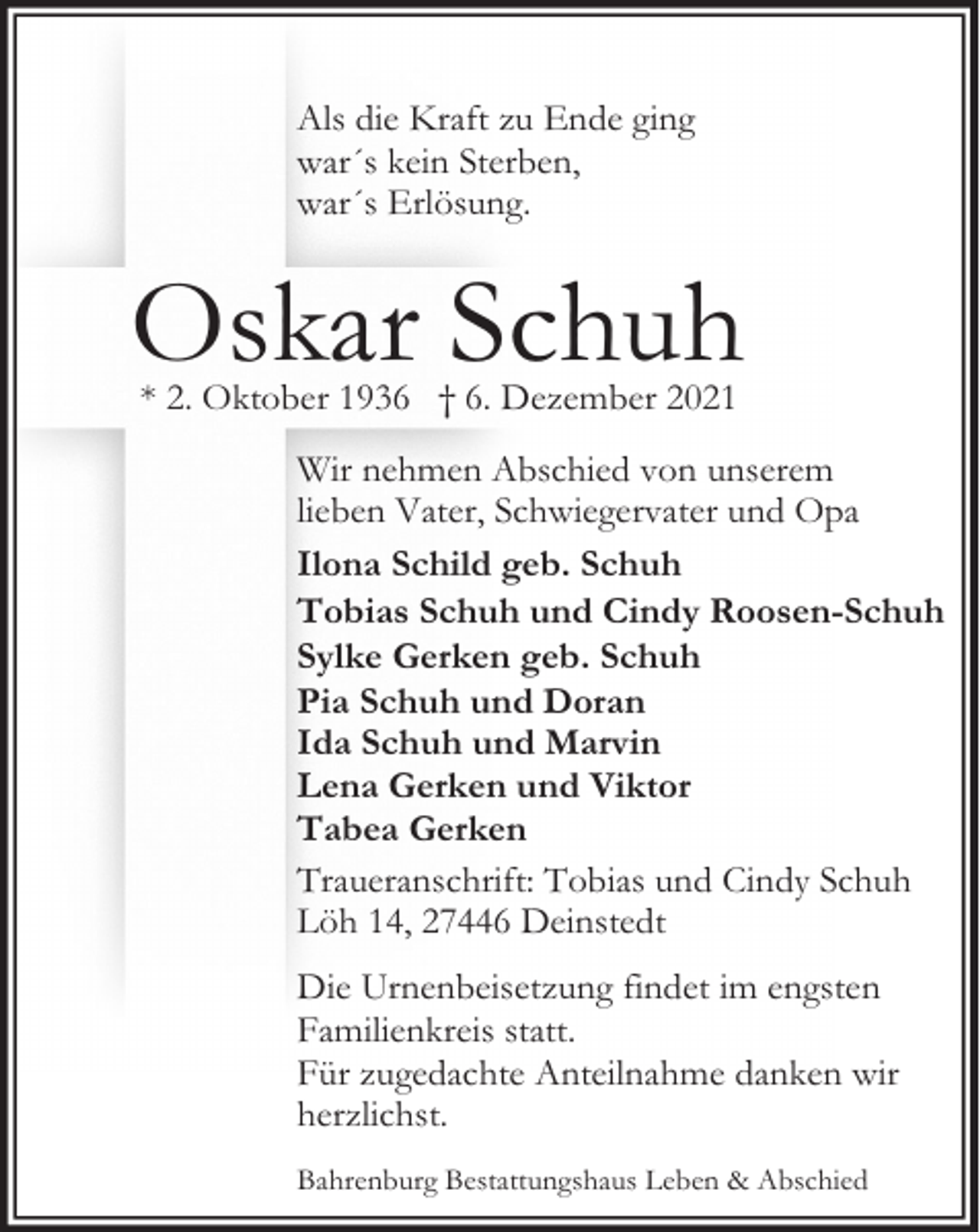 <p>Als die Kraft zu Ende ging<br />war´s kein Sterben,<br />war´s Erlösung.</p><p>Oskar Schuh<br />* 2. Oktober 1936 † 6. Dezember 2021</p><p>Wir nehmen Abschied von unserem<br />lieben Vater, Schwiegervater und Opa<br />Ilona Schild geb. Schuh<br />Tobias Schuh und Cindy Roosen-Schuh<br />Sylke Gerken geb. Schuh<br />Pia Schuh und Doran<br />Ida Schuh und Marvin<br />Lena Gerken und Viktor<br />Tabea Gerken<br />Traueranschrift: Tobias und Cindy Schuh<br />Löh 14, 27446 Deinstedt<br />Die Urnenbeisetzung findet im engsten<br />Familienkreis statt.<br />Für zugedachte Anteilnahme danken wir<br />herzlichst.<br />Bahrenburg Bestattungshaus Leben &amp; Abschied</p>