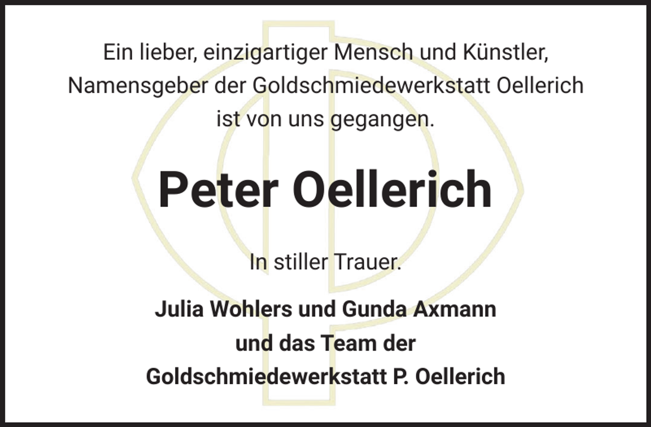 <p>Ein lieber, einzigartiger Mensch und Künstler,<br />Namensgeber der Goldschmiedewerkstatt Oellerich<br />ist von uns gegangen.</p><p>Peter Oellerich<br />In stiller Trauer.<br />Julia Wohlers und Gunda Axmann<br />und das Team der<br />Goldschmiedewerkstatt P. Oellerich</p>