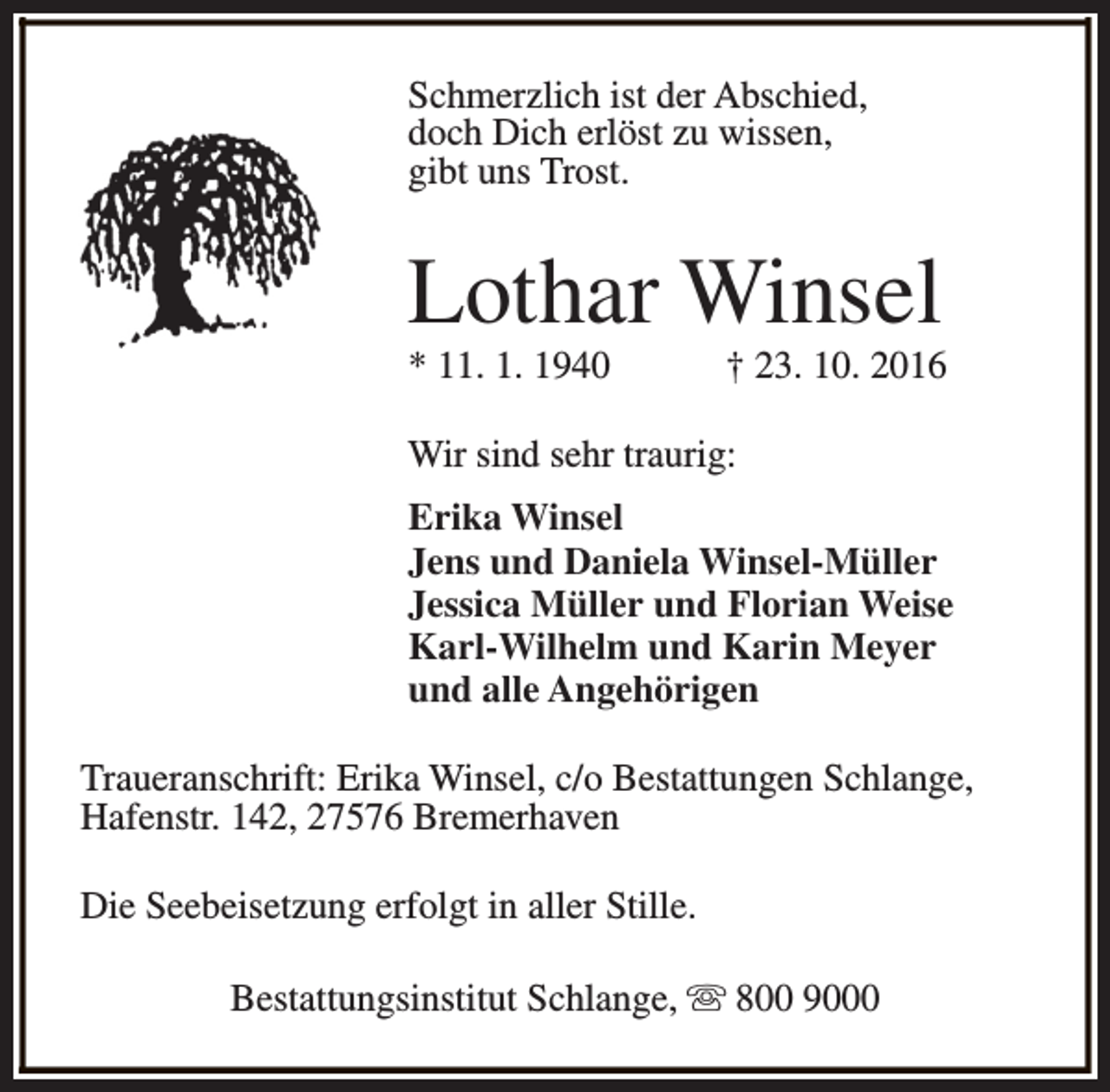 <p>Schmerzlich ist der Abschied,<br />doch Dich erlöst zu wissen,<br />gibt uns Trost.</p><p>Lothar Winsel<br />* 11. 1. 1940</p><p>† 23. 10. 2016</p><p>Wir sind sehr traurig:<br />Erika Winsel<br />Jens und Daniela Winsel-Müller<br />Jessica Müller und Florian Weise<br />Karl-Wilhelm und Karin Meyer<br />und alle Angehörigen<br />Traueranschrift: Erika Winsel, c/o Bestattungen Schlange,<br />Hafenstr. 142, 27576 Bremerhaven<br />Die Seebeisetzung erfolgt in aller Stille.<br />Bestattungsinstitut Schlange, s 800 9000</p>