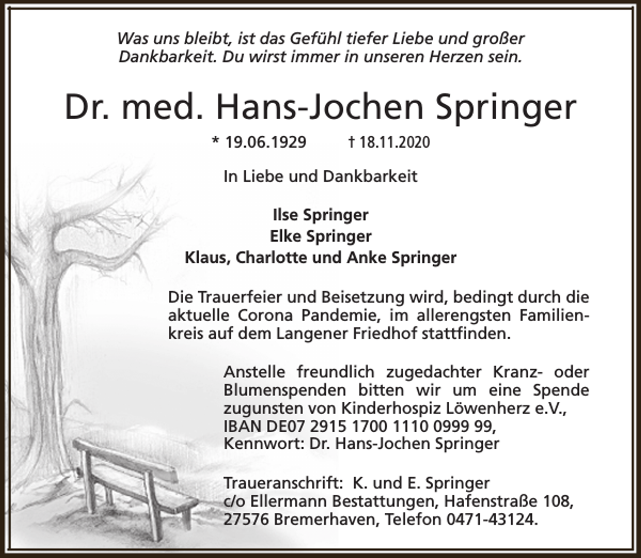 <p>Was uns bleibt, ist das Gefühl tiefer Liebe und großer<br />Dankbarkeit. Du wirst immer in unseren Herzen sein.</p><p>Dr. med. Hans-Jochen Springer<br />* 19.06.1929</p><p>† 18.11.2020</p><p>In Liebe und Dankbarkeit<br />Ilse Springer<br />Elke Springer<br />Klaus, Charlotte und Anke Springer<br />Die Trauerfeier und Beisetzung wird, bedingt durch die<br />aktuelle Corona Pandemie, im allerengsten Familienkreis auf dem Langener Friedhof stattfinden.<br />Anstelle freundlich zugedachter Kranz- oder<br />Blumenspenden bitten wir um eine Spende<br />zugunsten von Kinderhospiz Löwenherz e.V.,<br />IBAN DE07 2915 1700 1119,<br />Kennwort: Dr. Hans-Jochen Springer<br />Traueranschrift: K. und E. Springer<br />c/o Ellermann Bestattungen, Hafenstraße 108,<br />27576 Bremerhaven, Telefon 0471-43124.</p>
