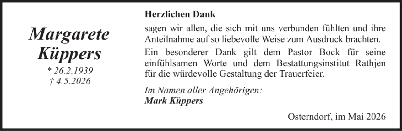 <p>Margarete<br />Küppers<br />* 26.2.1939<br />† 4.5.2026</p><p>Herzlichen Dank<br />sagen wir allen, die sich mit uns verbunden fühlten und ihre<br />Anteilnahme auf so liebevolle Weise zum Ausdruck brachten.<br />Ein besonderer Dank gilt dem Pastor Bock für seine<br />einfühlsamen Worte und dem Bestattungsinstitut Rathjen<br />für die würdevolle Gestaltung der Trauerfeier.<br />Im Namen aller Angehörigen:<br />Mark Küppers<br />Osterndorf, im Mai 2026</p>