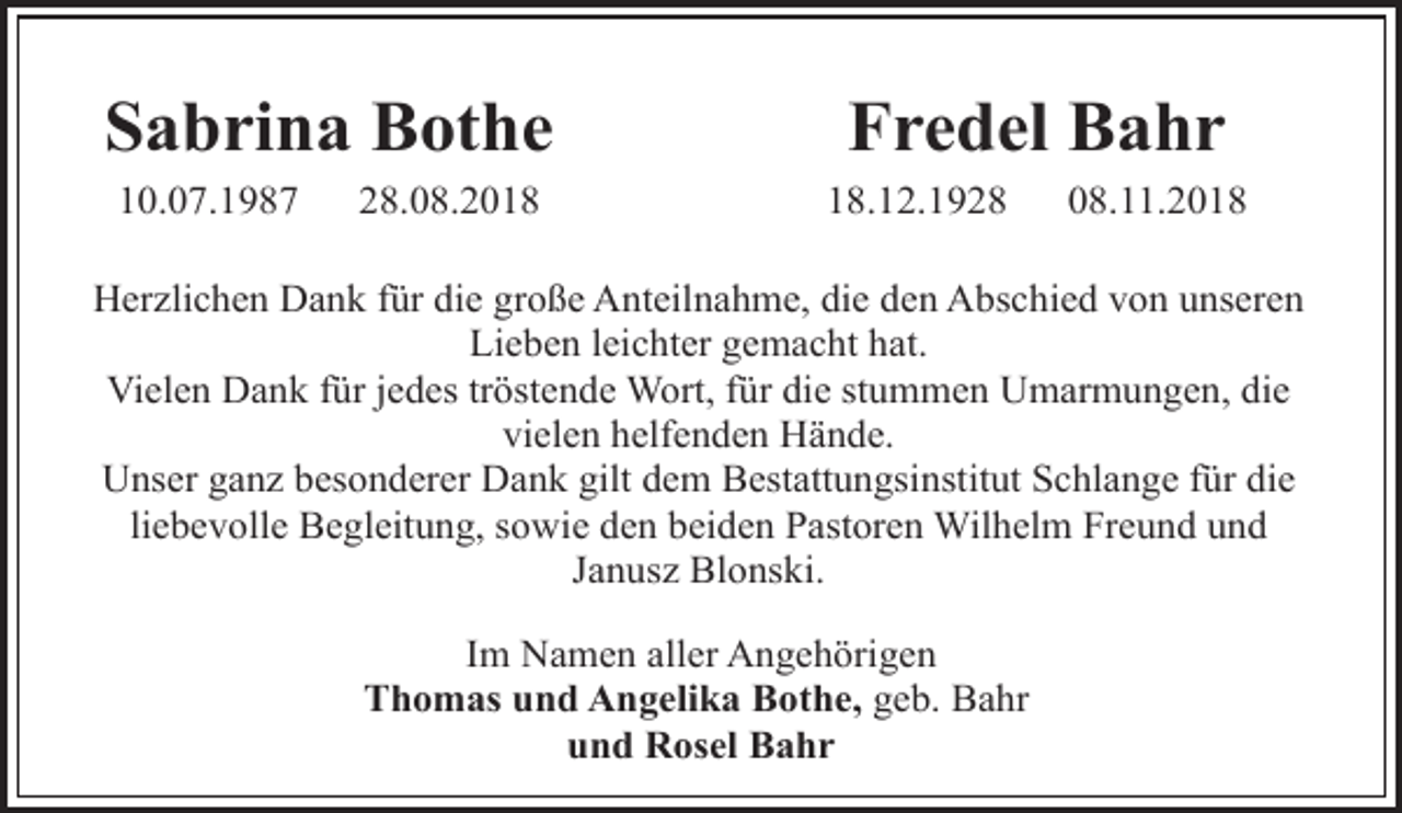 <p>Sabrina Bothe<br />10.07.1987</p><p>28.08.2018</p><p>Fredel Bahr<br />18.12.1928</p><p>08.11.2018</p><p>Herzlichen Dank für die große Anteilnahme, die den Abschied von unseren<br />Lieben leichter gemacht hat.<br />Vielen Dank für jedes tröstende Wort, für die stummen Umarmungen, die<br />vielen helfenden Hände.<br />Unser ganz besonderer Dank gilt dem Bestattungsinstitut Schlange für die<br />liebevolle Begleitung, sowie den beiden Pastoren Wilhelm Freund und<br />Janusz Blonski.<br />Im Namen aller Angehörigen<br />Thomas und Angelika Bothe, geb. Bahr<br />und Rosel Bahr</p>