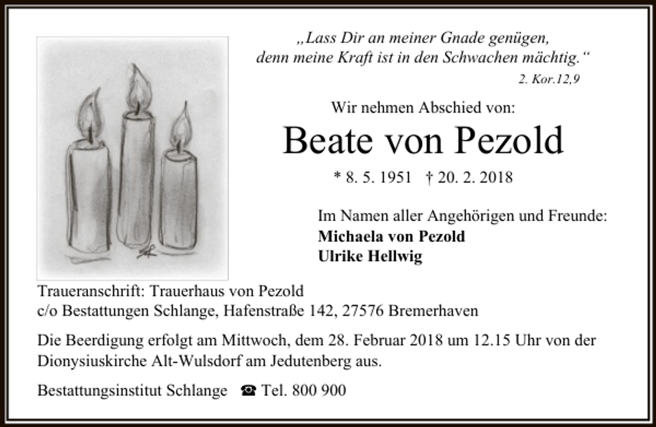 <p>„Lass Dir an meiner Gnade genügen,<br />denn meine Kraft ist in den Schwachen mächtig.“<br />2. Kor.12,9</p><p>Wir nehmen Abschied von:</p><p>Beate von Pezold<br />* 8. 5. 1951 † 20. 2. 2018</p><p>Im Namen aller Angehörigen und Freunde:<br />Michaela von Pezold<br />Ulrike Hellwig<br />Traueranschrift: Trauerhaus von Pezold<br />c/o Bestattungen Schlange, Hafenstraße 142, 27576 Bremerhaven<br />Die Beerdigung erfolgt am Mittwoch, dem 28. Februar 2018 um 12.15 Uhr von der<br />Dionysiuskirche Alt-Wulsdorf am Jedutenberg aus.<br />Bestattungsinstitut Schlange ☎ Tel. 800 900</p>