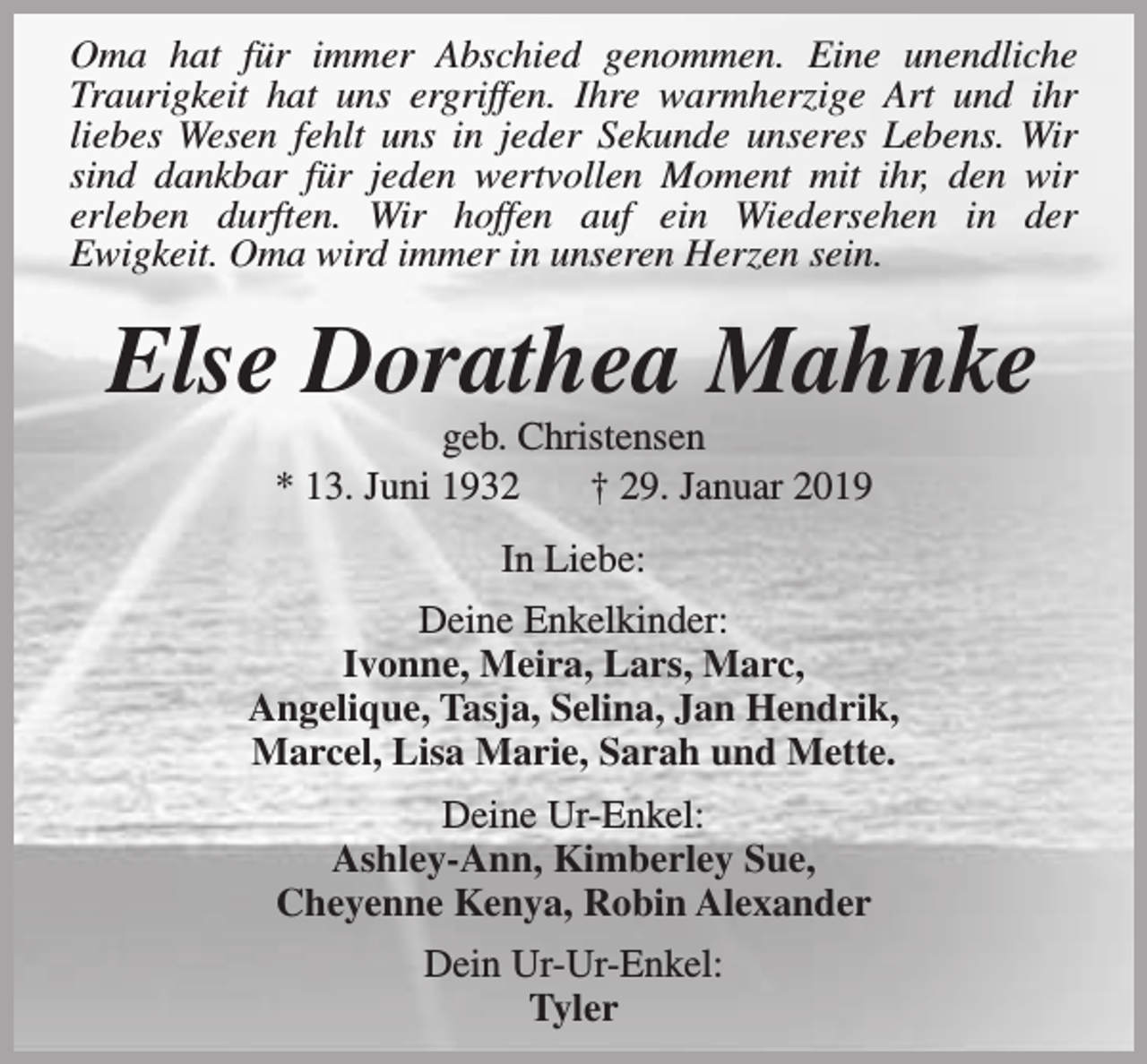 <p>Oma hat für immer Abschied genommen. Eine unendliche<br />Traurigkeit hat uns ergriffen. Ihre warmherzige Art und ihr<br />liebes Wesen fehlt uns in jeder Sekunde unseres Lebens. Wir<br />sind dankbar für jeden wertvollen Moment mit ihr, den wir<br />erleben durften. Wir hoffen auf ein Wiedersehen in der<br />Ewigkeit. Oma wird immer in unseren Herzen sein.</p><p>Else Dorathea Mahnke<br />geb. Christensen<br />* 13. Juni 1932<br />† 29. Januar 2019<br />In Liebe:<br />Deine Enkelkinder:<br />Ivonne, Meira, Lars, Marc,<br />Angelique, Tasja, Selina, Jan Hendrik,<br />Marcel, Lisa Marie, Sarah und Mette.<br />Deine Ur-Enkel:<br />Ashley-Ann, Kimberley Sue,<br />Cheyenne Kenya, Robin Alexander<br />Dein Ur-Ur-Enkel:<br />Tyler</p>