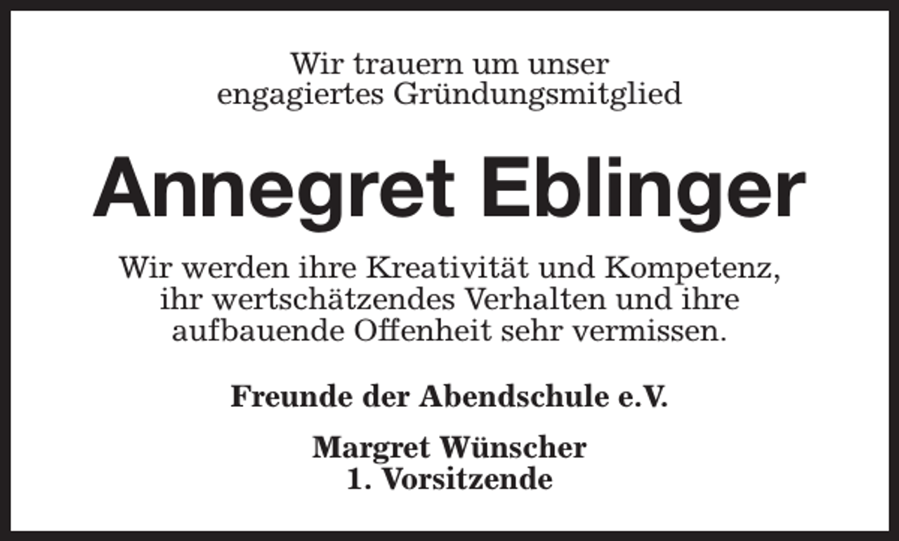 <p>Wir trauern um unser<br />engagiertes Gründungsmitglied</p><p>Annegret Eblinger<br />Wir werden ihre Kreativität und Kompetenz,<br />ihr wertschätzendes Verhalten und ihre<br />aufbauende Offenheit sehr vermissen.<br />Freunde der Abendschule e.V.<br />Margret Wünscher<br />1. Vorsitzende</p>