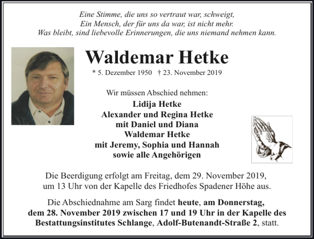 <p>Eine Stimme, die uns so vertraut war, schweigt,<br />Ein Mensch, der für uns da war, ist nicht mehr.<br />Was bleibt, sind liebevolle Erinnerungen, die uns niemand nehmen kann.</p><p>Waldemar Hetke<br />* 5. Dezember 1950 † 23. November 2019</p><p>Wir müssen Abschied nehmen:</p><p>Lidija Hetke<br />Alexander und Regina Hetke<br />mit Daniel und Diana<br />Waldemar Hetke<br />mit Jeremy, Sophia und Hannah<br />sowie alle Angehörigen<br />Die Beerdigung erfolgt am Freitag, dem 29. November 2019,<br />um 13 Uhr von der Kapelle des Friedhofes Spadener Höhe aus.<br />Die Abschiednahme am Sarg findet heute, am Donnerstag,<br />dem 28. November 2019 zwischen 17 und 19 Uhr in der Kapelle des<br />Bestattungsinstitutes Schlange, Adolf-Butenandt-Straße 2, statt.</p>