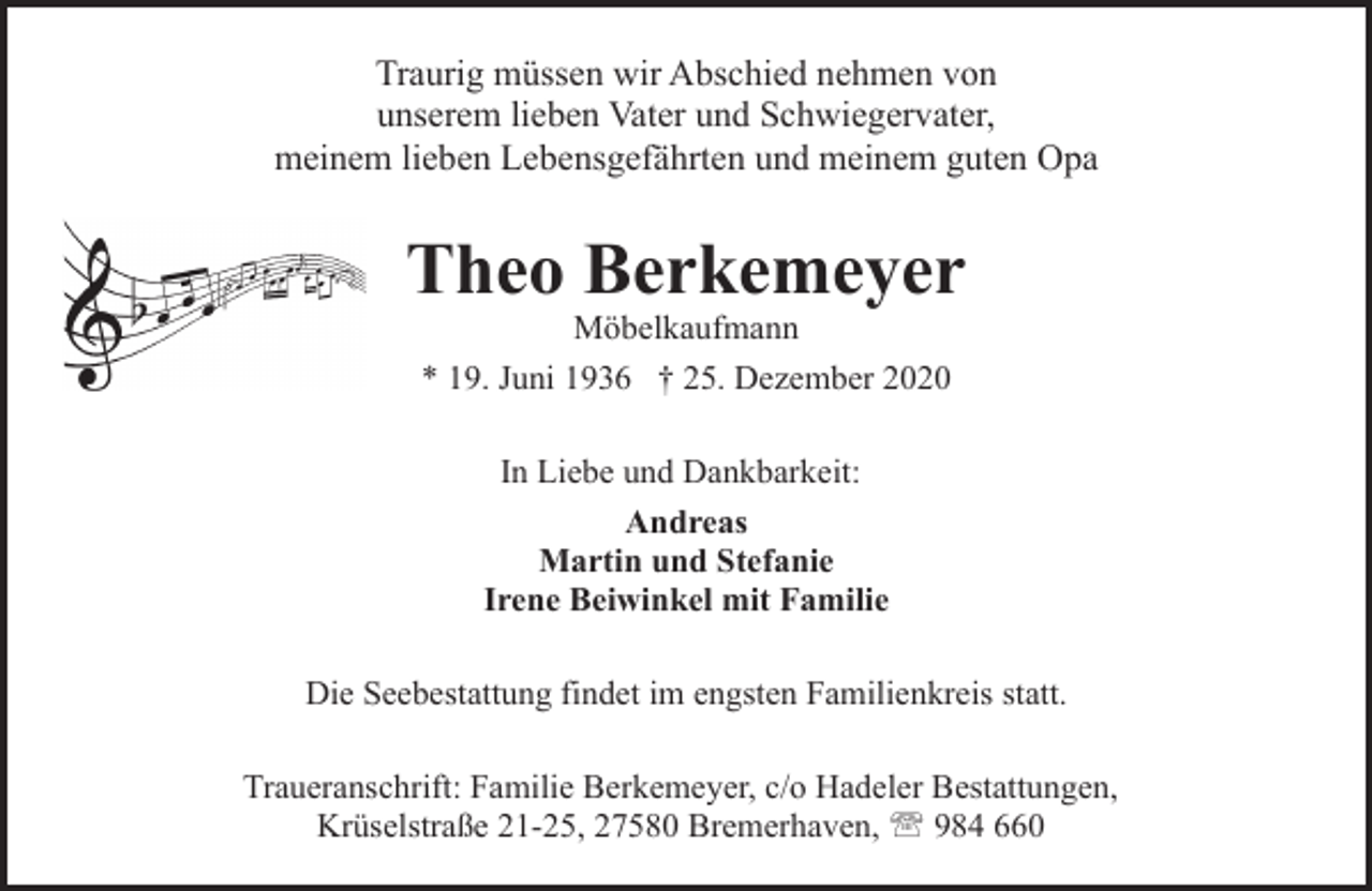 <p>Traurig müssen wir Abschied nehmen von<br />unserem lieben Vater und Schwiegervater,<br />meinem lieben Lebensgefährten und meinem guten Opa</p><p>Theo Berkemeyer<br />Möbelkaufmann<br />* 19. Juni 1936 † 25. Dezember 2020<br />In Liebe und Dankbarkeit:<br />Andreas<br />Martin und Stefanie<br />Irene Beiwinkel mit Familie<br />Die Seebestattung findet im engsten Familienkreis statt.<br />Traueranschrift: Familie Berkemeyer, c/o Hadeler Bestattungen,<br />Krüselstraße 21-25, 27580 Bremerhaven, ' 984 660</p>