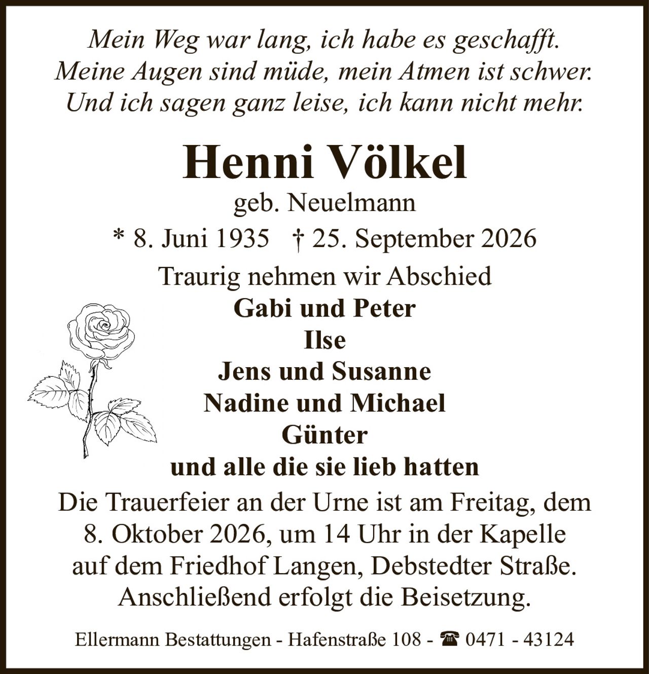 <p><i>Mein Weg war lang, ich habe es geschafft.<br>Meine Augen sind müde, mein Atmen ist schwer.<br>Und ich sagen ganz leise, ich kann nicht mehr.</i></p><p><strong>Henni Völkel</strong><br>geb. Neuelmann<br>* 8. Juni 1935 † 25. September 2026</p><p>Traurig nehmen wir Abschied</p><p><strong>Gabi und Peter<br>Ilse<br>Jens und Susanne<br>Nadine und Michael<br>Günter<br>und alle die sie lieb hatten</strong></p><p>Die Trauerfeier an der Urne ist am Freitag, dem 8. Oktober 2026, um 14 Uhr in der Kapelle auf dem Friedhof Langen, Debstedter Straße. Anschließend erfolgt die Beisetzung.</p><p>Ellermann Bestattungen - Hafenstraße 108 - ☎ 0471 - 43124</p>