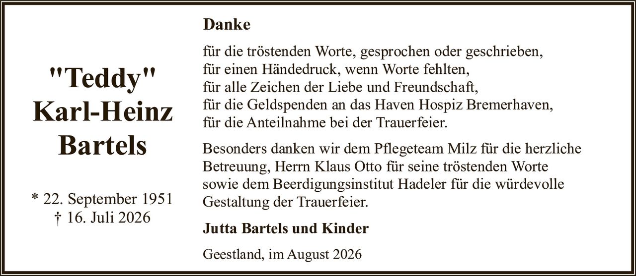 <p><strong>"Teddy"<br>Karl-Heinz<br>Bartels</strong></p>

<p>* 22. September 1951<br>† 16. Juli 2026</p>

<p><strong>Danke</strong></p>

<p>für die tröstenden Worte, gesprochen oder geschrieben,<br>für einen Händedruck, wenn Worte fehlten,<br>für alle Zeichen der Liebe und Freundschaft,<br>für die Geldspenden an das Haven Hospiz Bremerhaven,<br>für die Anteilnahme bei der Trauerfeier.</p>

<p>Besonders danken wir dem Pflegeteam Milz für die herzliche Betreuung, Herrn Klaus Otto für seine tröstenden Worte sowie dem Beerdigungsinstitut Hadeler für die würdevolle Gestaltung der Trauerfeier.</p>

<p><strong>Jutta Bartels und Kinder</strong></p>

<p>Geestland, im August 2026</p>