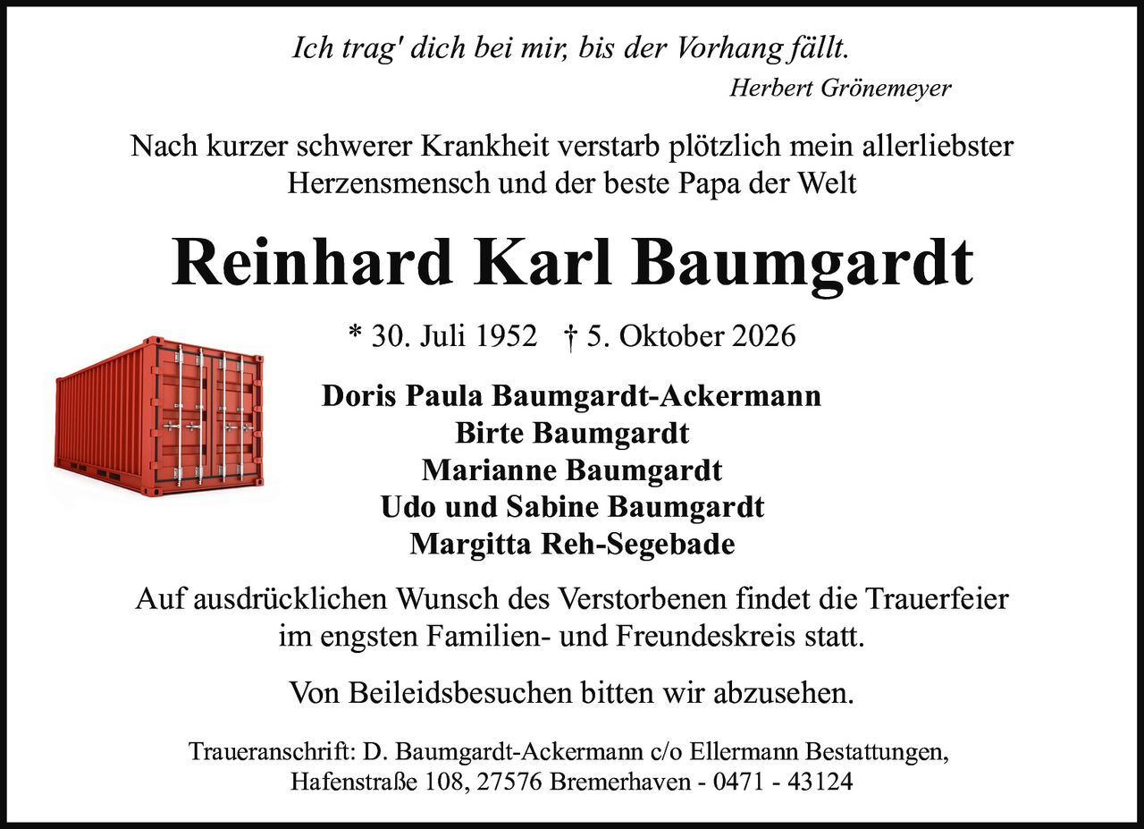 <i>Ich trag' dich bei mir, bis der Vorhang fällt.</i>
<br><br>
<i>Auf ausdrücklichen Wunsch des Verstorbenen findet die Trauerfeier im engsten Familien- und Freundeskreis statt.</i>
<br><br>
<i>Traueranschrift: D. Baumgardt-Ackermann c/o Ellermann Bestattungen, Hafenstraße 108, 27576 Bremerhaven - 0471 - 43124</i>
<br><br>
<i>Von Beileidsbesuchen bitten wir abzusehen.</i>
<br><br>
<strong>Reinhard Karl Baumgardt</strong>
<br>
* 30. Juli 1952 † 5. Oktober 2026
<br><br>
Doris Paula Baumgardt-Ackermann<br>
Birte Baumgardt<br>
Marianne Baumgardt<br>
Udo und Sabine Baumgardt<br>
Margitta Reh-Segebade<br>
Herbert Grönemeyer
<br><br>
<p>Nach kurzer schwerer Krankheit verstarb plötzlich mein allerliebster Herzensmensch und der beste Papa der Welt</p>