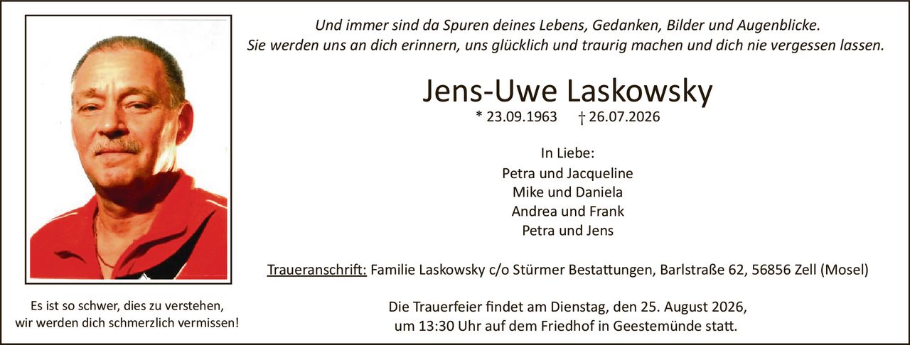 <p>Und immer sind da Spuren deines Lebens, Gedanken, Bilder und Augenblicke.</p>
<p>Sie werden uns an dich erinnern, uns glücklich und traurig machen und dich nie vergessen lassen.</p>
<p>Es ist so schwer, dies zu verstehen,</p>
<p>wir werden dich schmerzlich vermissen!</p>
<p><strong>Jens-Uwe Laskowsky</strong></p>
<p>* 23.09.1963 † 26.07.2026</p>
<p><strong>In Liebe:</strong></p>
<p>Petra und Jacqueline<br>Mike und Daniela<br>Andrea und Frank<br>Petra und Jens</p>
<p><u>Traueranschrift:</u> Familie Laskowsky c/o Stürmer Bestattungen, Barlstraße 62, 56856 Zell (Mosel)</p>
<p>Die Trauerfeier findet am Dienstag, den 25. August 2026,<br>um 13:30 Uhr auf dem Friedhof in Geestemünde statt.</p>