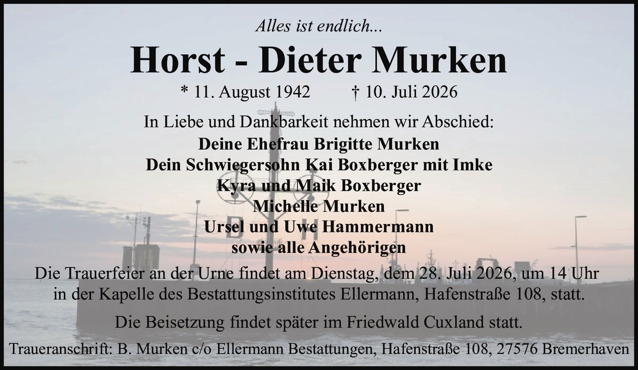<p><i>Alles ist endlich...</i></p>
<p>In Liebe und Dankbarkeit nehmen wir Abschied:</p>
<p><strong>Horst - Dieter Murken</strong><br />
* 11. August 1942     † 10. Juli 2026</p>
<p><strong>Deine Ehefrau Brigitte Murken</strong><br />
<strong>Dein Schwiegersohn Kai Boxberger mit Imke</strong><br />
Kyra und Maik Boxberger<br />
Michelle Murken<br />
Ursel und Uwe Hammermann<br />
sowie alle Angehörigen</p>
<p>Die Trauerfeier an der Urne findet am Dienstag, dem 28. Juli 2026, um 14 Uhr in der Kapelle des Bestattungsinstitutes Ellermann, Hafenstraße 108, statt.</p>
<p>Die Beisetzung findet später im Friedwald Cuxland statt.</p>
<p>Traueranschrift: B. Murken c/o Ellermann Bestattungen, Hafenstraße 108, 27576 Bremerhaven</p>