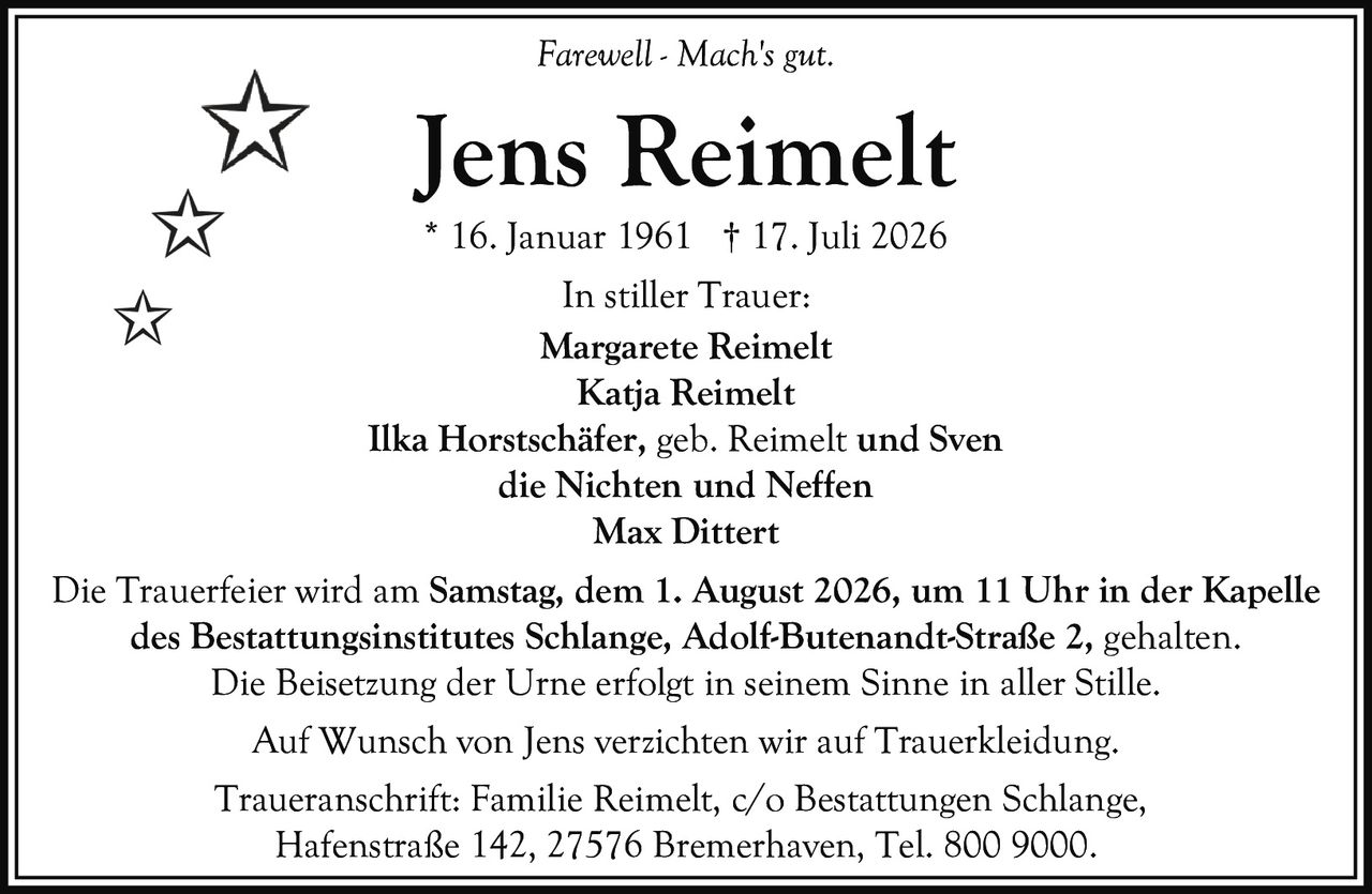 <p><i>Farewell - Mach's gut.</i></p>

<p><strong>Jens Reimelt</strong><br>* 16. Januar 1961 † 17. Juli 2026</p>

<p><strong>In stiller Trauer:</strong><br>Margarete Reimelt<br>Katja Reimelt<br>Ilka Horstschäfer, geb. Reimelt und Sven<br>die Nichten und Neffen<br>Max Dittert</p>

<p>Die Trauerfeier wird am <strong>Samstag, dem 1. August 2026, um 11 Uhr</strong> in der <strong>Kapelle des Bestattungsinstitutes Schlange, Adolf-Butenandt-Straße 2</strong>, gehalten.</p>

<p>Die Beisetzung der Urne erfolgt in seinem Sinne in aller Stille.</p>

<p>Auf Wunsch von Jens verzichten wir auf Trauerkleidung.</p>

<p>Traueranschrift: Familie Reimelt, c/o Bestattungen Schlange, Hafenstraße 142, 27576 Bremerhaven, Tel. 800 9000.</p>