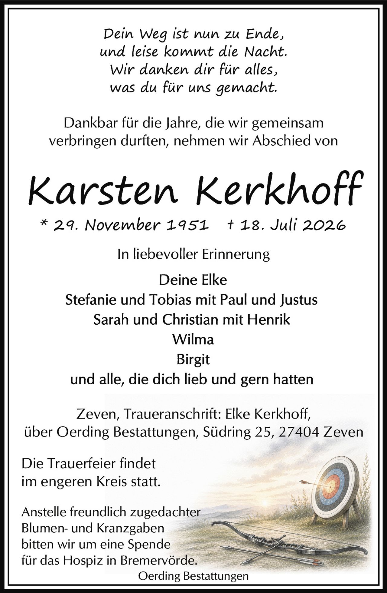 <p><i>In liebevoller Erinnerung</i></p>

<p>* 29. November 1951 † 18. Juli 2026</p>

<p><i>Dein Weg ist nun zu Ende,<br>und leise kommt die Nacht.<br>Wir danken dir für alles,<br>was du für uns gemacht.</i></p>

<p>Dankbar für die Jahre, die wir gemeinsam verbringen durften, nehmen wir Abschied von</p>

<p><strong>Karsten Kerkhoff</strong></p>

<p>* 29. November 1951 † 18. Juli 2026</p>

<p><i>In liebevoller Erinnerung</i></p>

<p>Deine Elke<br>Stefanie und Tobias mit Paul und Justus<br>Sarah und Christian mit Henrik<br>Wilma<br>Birgit<br>und alle, die dich lieb und gern hatten</p>

<p>Zeven, Traueranschrift: Elke Kerkhoff,<br>über Oerding Bestattungen, Südring 25, 27404 Zeven</p>

<p>Die Trauerfeier findet<br>im engeren Kreis statt.</p>

<p>Anstelle freundlich zugedachter<br>Blumen- und Kranzgaben<br>bitten wir um eine Spende<br>für das Hospiz in Bremervörde.</p>

<p>Oerding Bestattungen</p>