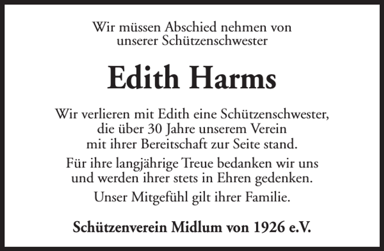 <p>Wir müssen Abschied nehmen von<br />unserer Schützenschwester</p><p>Edith Harms<br />Wir verlieren mit Edith eine Schützenschwester,<br />die über 30 Jahre unserem Verein<br />mit ihrer Bereitschaft zur Seite stand.<br />Für ihre langjährige Treue bedanken wir uns<br />und werden ihrer stets in Ehren gedenken.<br />Unser Mitgefühl gilt ihrer Familie.</p><p>Schützenverein Midlum von 1926 e.V.</p>