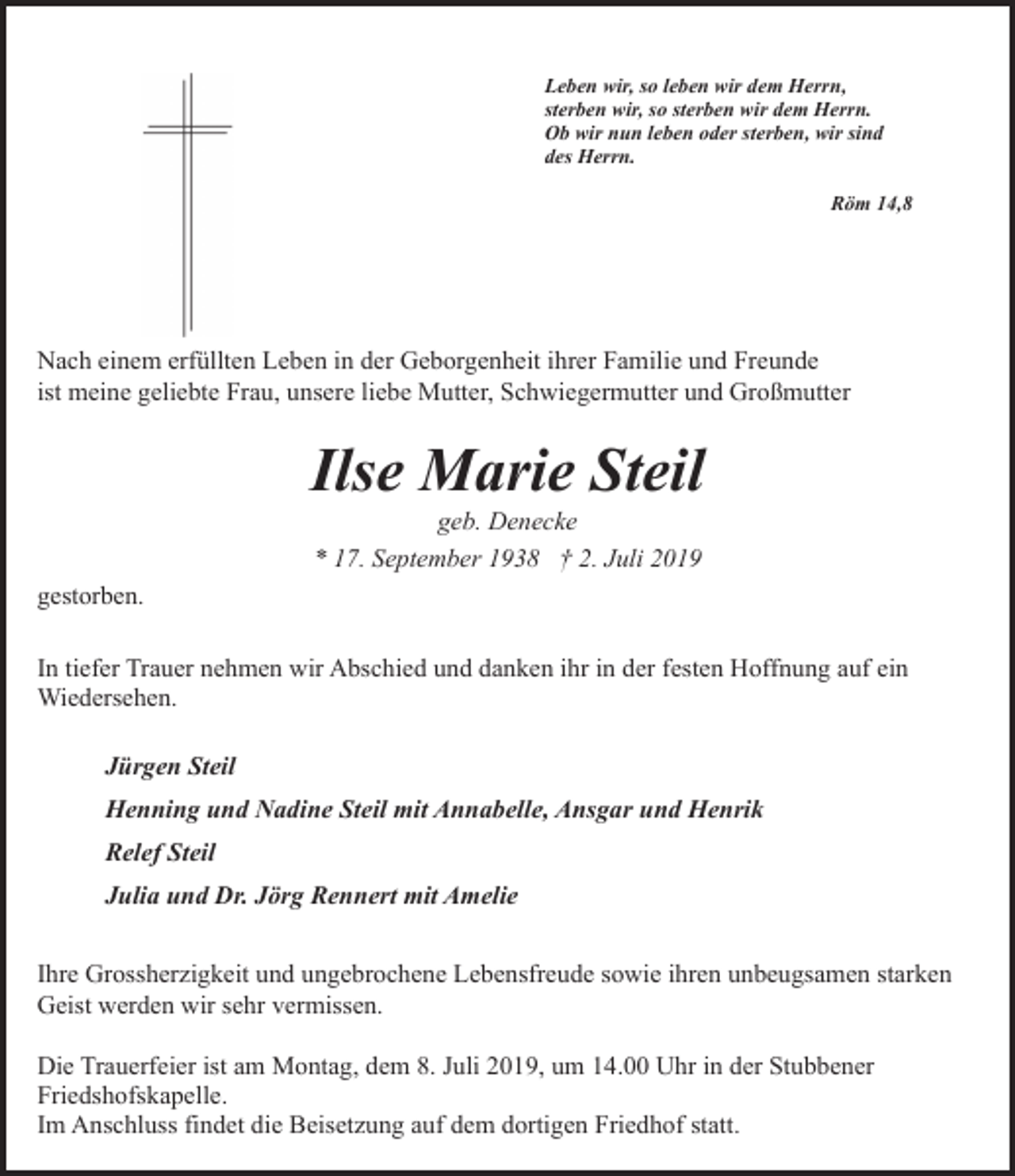 <p>Leben wir, so leben wir dem Herrn,<br />sterben wir, so sterben wir dem Herrn.<br />Ob wir nun leben oder sterben, wir sind<br />des Herrn.<br />Röm 14,8</p><p>Nach einem erfüllten Leben in der Geborgenheit ihrer Familie und Freunde<br />ist meine geliebte Frau, unsere liebe Mutter, Schwiegermutter und Großmutter</p><p>Ilse Marie Steil<br />geb. Denecke<br />* 17. September 1938 † 2. Juli 2019</p><p>gestorben.<br />In tiefer Trauer nehmen wir Abschied und danken ihr in der festen Hoffnung auf ein<br />Wiedersehen.<br />Jürgen Steil<br />Henning und Nadine Steil mit Annabelle, Ansgar und Henrik<br />Relef Steil<br />Julia und Dr. Jörg Rennert mit Amelie<br />Ihre Grossherzigkeit und ungebrochene Lebensfreude sowie ihren unbeugsamen starken<br />Geist werden wir sehr vermissen.<br />Die Trauerfeier ist am Montag, dem 8. Juli 2019, um 14.00 Uhr in der Stubbener<br />Friedshofskapelle.<br />Im Anschluss findet die Beisetzung auf dem dortigen Friedhof statt.</p>