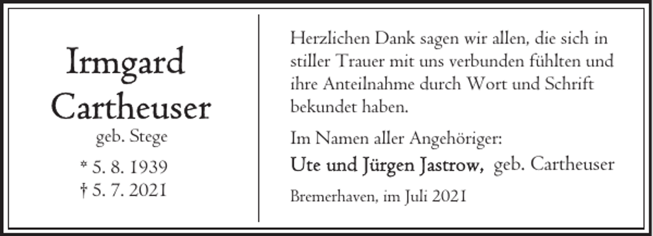 <p>Herzlichen Dank sagen wir allen, die sich in<br />stiller Trauer mit uns verbunden fühlten und<br />ihre Anteilnahme durch Wort und Schrift<br />bekundet haben.<br />geb. Stege<br />* 5. 8. 1939<br />† 5. 7. 2021</p><p>Im Namen aller Angehöriger:</p><p>geb. Cartheuser</p><p>Bremerhaven, im Juli 2021</p>