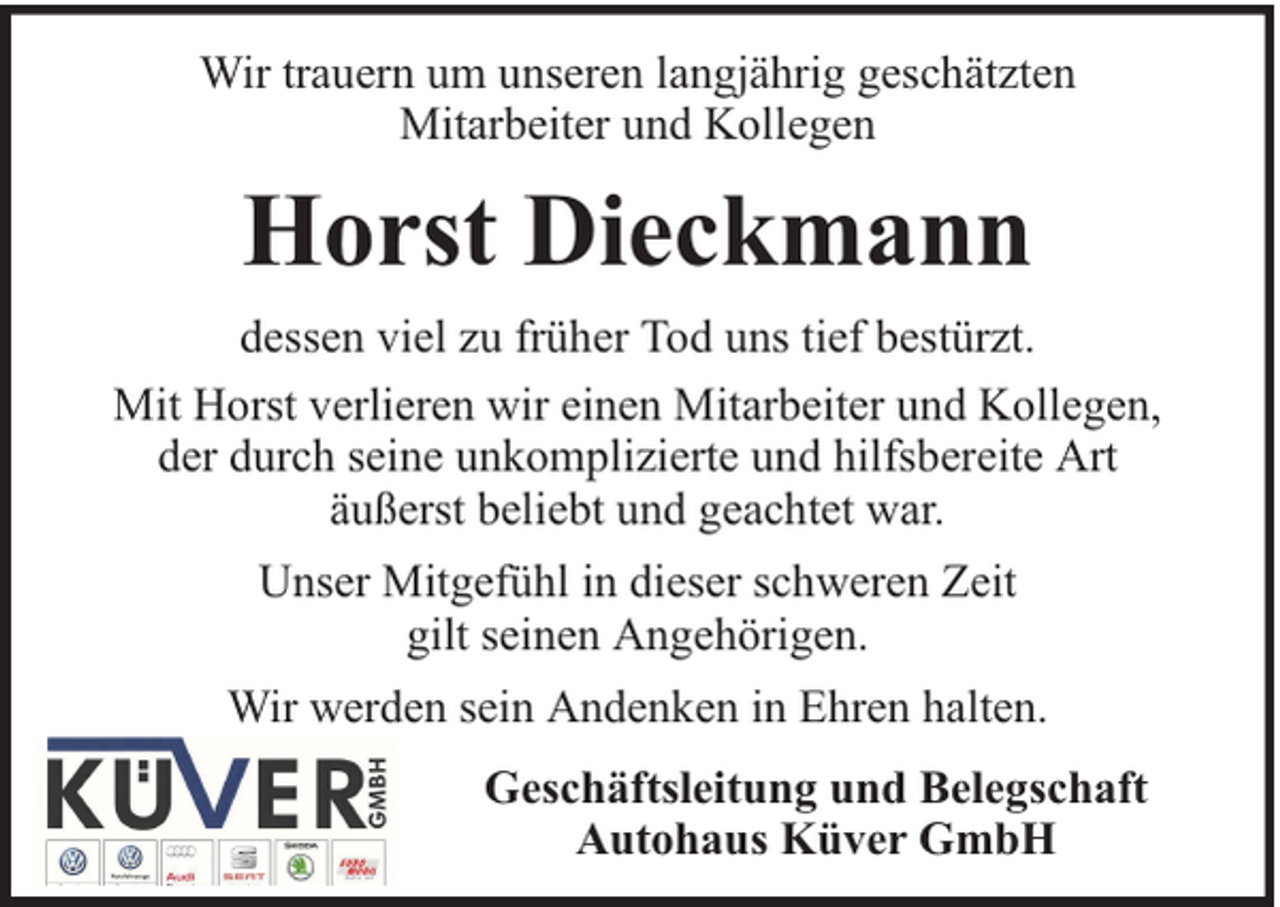 <p>Wir trauern um unseren langjährig geschätzten<br />Mitarbeiter und Kollegen</p><p>Horst Dieckmann<br />dessen viel zu früher Tod uns tief bestürzt.<br />Mit Horst verlieren wir einen Mitarbeiter und Kollegen,<br />der durch seine unkomplizierte und hilfsbereite Art<br />äußerst beliebt und geachtet war.<br />Unser Mitgefühl in dieser schweren Zeit<br />gilt seinen Angehörigen.<br />Wir werden sein Andenken in Ehren halten.<br />Geschäftsleitung und Belegschaft<br />Autohaus Küver GmbH</p>