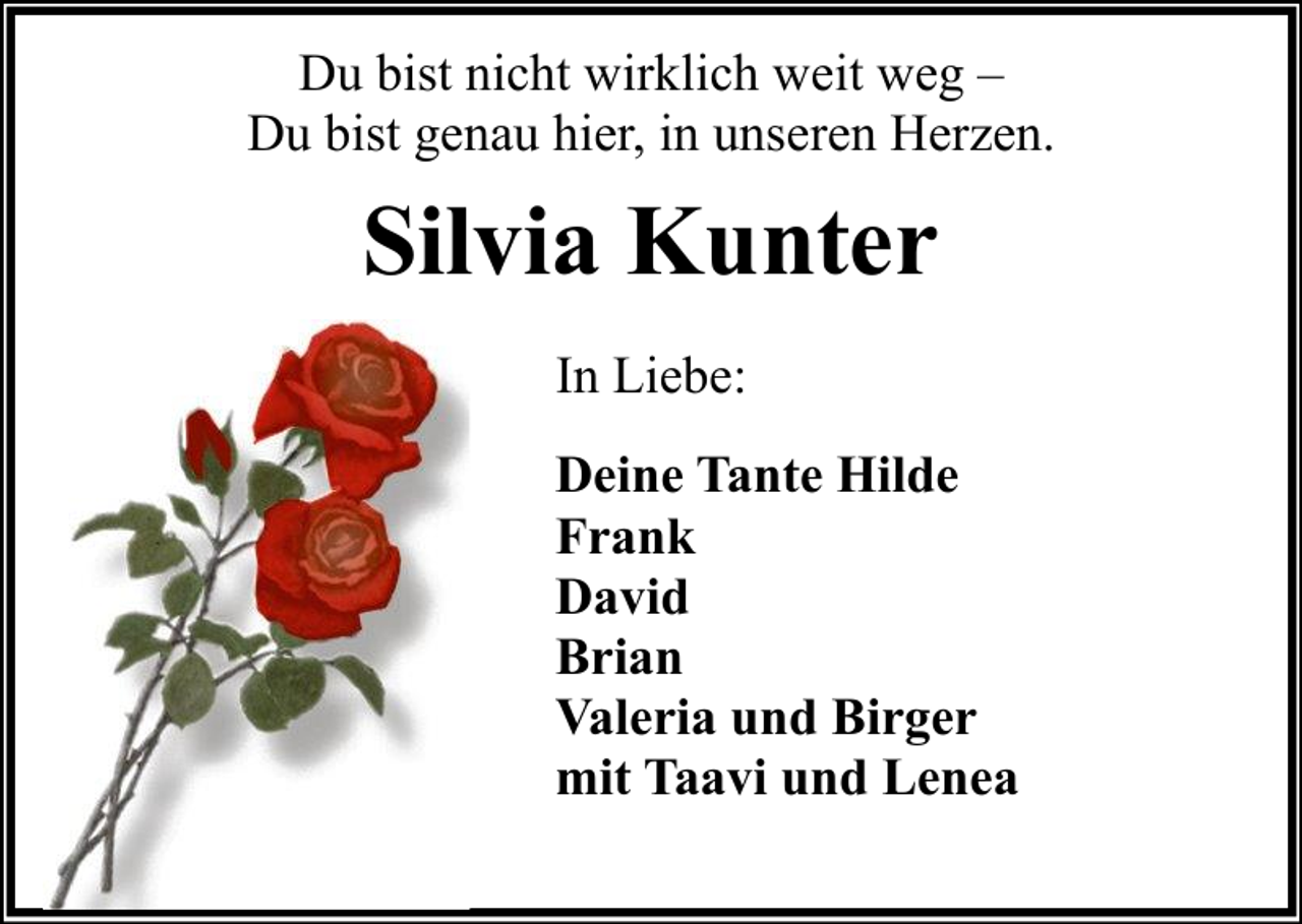 <p>Du bist nicht wirklich weit weg –<br />Du bist genau hier, in unseren Herzen.</p><p>Silvia Kunter<br />In Liebe:<br />Deine Tante Hilde<br />Frank<br />David<br />Brian<br />Valeria und Birger<br />mit Taavi und Lenea</p>