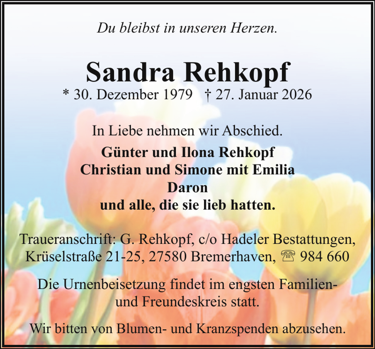 <p>Du bleibst in unseren Herzen.</p><p>Sandra Rehkopf</p><p>* 30. Dezember 1979 † 27. Januar 2026<br />In Liebe nehmen wir Abschied.<br />Günter und Ilona Rehkopf<br />Christian und Simone mit Emilia<br />Daron<br />und alle, die sie lieb hatten.<br />Traueranschrift: G. Rehkopf, c/o Hadeler Bestattungen,<br />Krüselstraße 21-25, 27580 Bremerhaven, ' 984 660<br />Die Urnenbeisetzung findet im engsten Familienund Freundeskreis statt.<br />Wir bitten von Blumen- und Kranzspenden abzusehen.</p>