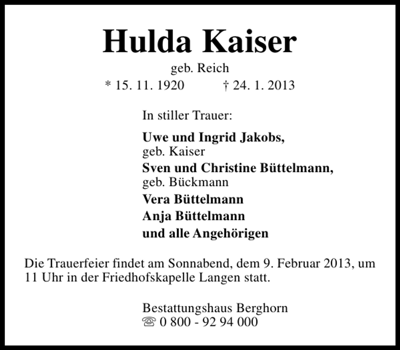 <p>Hulda Kaiser<br />geb. Reich<br />* 15. 11. 1920<br />† 24. 1. 2013<br />In stiller Trauer:<br />Uwe und Ingrid Jakobs,<br />geb. Kaiser<br />Sven und Christine Büttelmann,<br />geb. Bückmann<br />Vera Büttelmann<br />Anja Büttelmann<br />und alle Angehörigen<br />Die Trauerfeier findet am Sonnabend, dem 9. Februar 2013, um<br />11 Uhr in der Friedhofskapelle Langen statt.<br />Bestattungshaus Berghorn<br />s 0 800 - 92 94 000</p>